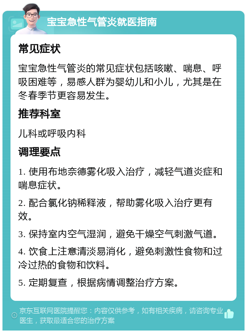 宝宝急性气管炎就医指南 常见症状 宝宝急性气管炎的常见症状包括咳嗽、喘息、呼吸困难等，易感人群为婴幼儿和小儿，尤其是在冬春季节更容易发生。 推荐科室 儿科或呼吸内科 调理要点 1. 使用布地奈德雾化吸入治疗，减轻气道炎症和喘息症状。 2. 配合氯化钠稀释液，帮助雾化吸入治疗更有效。 3. 保持室内空气湿润，避免干燥空气刺激气道。 4. 饮食上注意清淡易消化，避免刺激性食物和过冷过热的食物和饮料。 5. 定期复查，根据病情调整治疗方案。