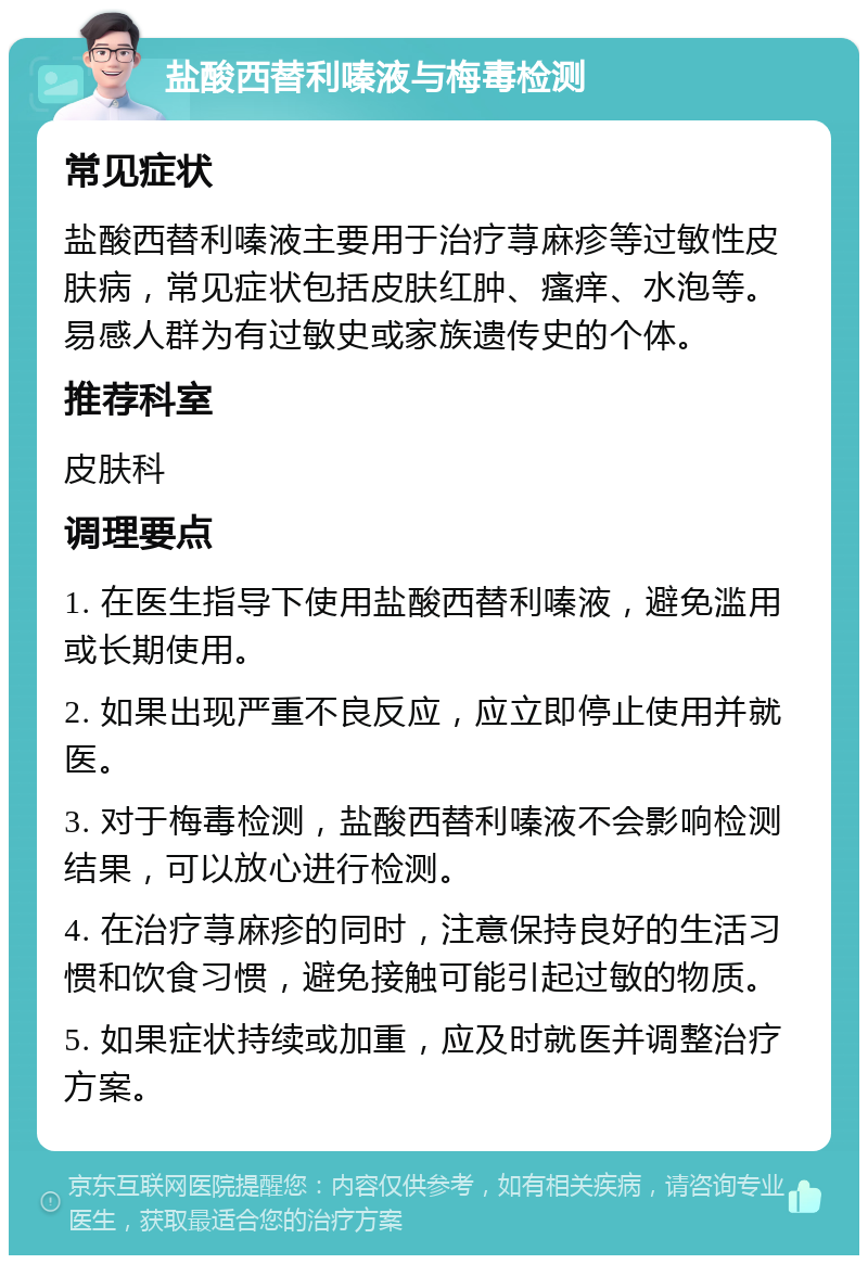 盐酸西替利嗪液与梅毒检测 常见症状 盐酸西替利嗪液主要用于治疗荨麻疹等过敏性皮肤病，常见症状包括皮肤红肿、瘙痒、水泡等。易感人群为有过敏史或家族遗传史的个体。 推荐科室 皮肤科 调理要点 1. 在医生指导下使用盐酸西替利嗪液，避免滥用或长期使用。 2. 如果出现严重不良反应，应立即停止使用并就医。 3. 对于梅毒检测，盐酸西替利嗪液不会影响检测结果，可以放心进行检测。 4. 在治疗荨麻疹的同时，注意保持良好的生活习惯和饮食习惯，避免接触可能引起过敏的物质。 5. 如果症状持续或加重，应及时就医并调整治疗方案。