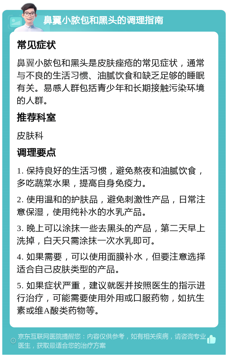 鼻翼小脓包和黑头的调理指南 常见症状 鼻翼小脓包和黑头是皮肤痤疮的常见症状，通常与不良的生活习惯、油腻饮食和缺乏足够的睡眠有关。易感人群包括青少年和长期接触污染环境的人群。 推荐科室 皮肤科 调理要点 1. 保持良好的生活习惯，避免熬夜和油腻饮食，多吃蔬菜水果，提高自身免疫力。 2. 使用温和的护肤品，避免刺激性产品，日常注意保湿，使用纯补水的水乳产品。 3. 晚上可以涂抹一些去黑头的产品，第二天早上洗掉，白天只需涂抹一次水乳即可。 4. 如果需要，可以使用面膜补水，但要注意选择适合自己皮肤类型的产品。 5. 如果症状严重，建议就医并按照医生的指示进行治疗，可能需要使用外用或口服药物，如抗生素或维A酸类药物等。