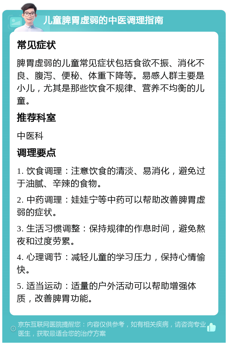 儿童脾胃虚弱的中医调理指南 常见症状 脾胃虚弱的儿童常见症状包括食欲不振、消化不良、腹泻、便秘、体重下降等。易感人群主要是小儿，尤其是那些饮食不规律、营养不均衡的儿童。 推荐科室 中医科 调理要点 1. 饮食调理：注意饮食的清淡、易消化，避免过于油腻、辛辣的食物。 2. 中药调理：娃娃宁等中药可以帮助改善脾胃虚弱的症状。 3. 生活习惯调整：保持规律的作息时间，避免熬夜和过度劳累。 4. 心理调节：减轻儿童的学习压力，保持心情愉快。 5. 适当运动：适量的户外活动可以帮助增强体质，改善脾胃功能。