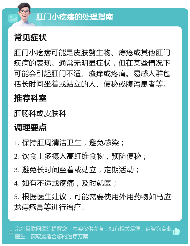 肛门小疙瘩的处理指南 常见症状 肛门小疙瘩可能是皮肤赘生物、痔疮或其他肛门疾病的表现。通常无明显症状，但在某些情况下可能会引起肛门不适、瘙痒或疼痛。易感人群包括长时间坐着或站立的人、便秘或腹泻患者等。 推荐科室 肛肠科或皮肤科 调理要点 1. 保持肛周清洁卫生，避免感染； 2. 饮食上多摄入高纤维食物，预防便秘； 3. 避免长时间坐着或站立，定期活动； 4. 如有不适或疼痛，及时就医； 5. 根据医生建议，可能需要使用外用药物如马应龙痔疮膏等进行治疗。