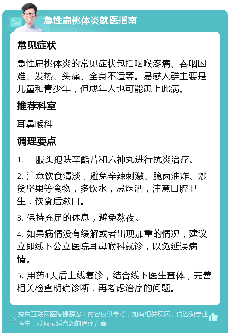 急性扁桃体炎就医指南 常见症状 急性扁桃体炎的常见症状包括咽喉疼痛、吞咽困难、发热、头痛、全身不适等。易感人群主要是儿童和青少年，但成年人也可能患上此病。 推荐科室 耳鼻喉科 调理要点 1. 口服头孢呋辛酯片和六神丸进行抗炎治疗。 2. 注意饮食清淡，避免辛辣刺激、腌卤油炸、炒货坚果等食物，多饮水，忌烟酒，注意口腔卫生，饮食后漱口。 3. 保持充足的休息，避免熬夜。 4. 如果病情没有缓解或者出现加重的情况，建议立即线下公立医院耳鼻喉科就诊，以免延误病情。 5. 用药4天后上线复诊，结合线下医生查体，完善相关检查明确诊断，再考虑治疗的问题。