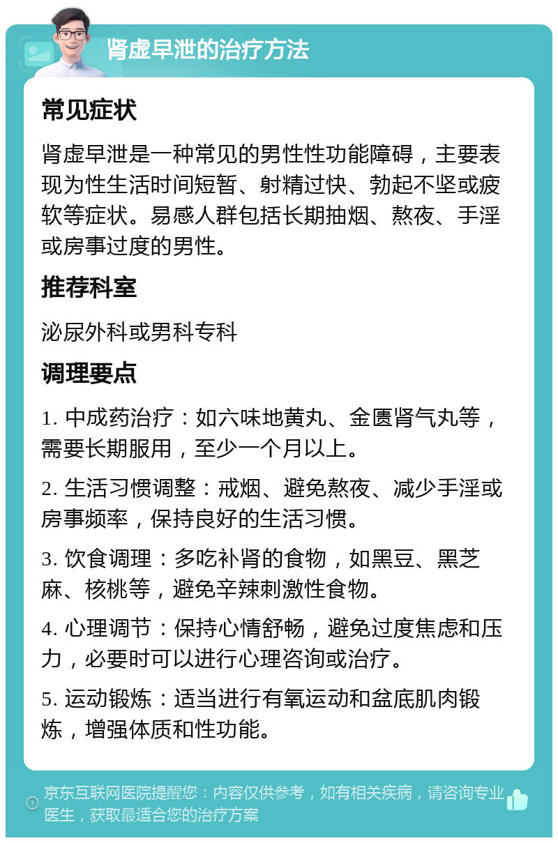 肾虚早泄的治疗方法 常见症状 肾虚早泄是一种常见的男性性功能障碍，主要表现为性生活时间短暂、射精过快、勃起不坚或疲软等症状。易感人群包括长期抽烟、熬夜、手淫或房事过度的男性。 推荐科室 泌尿外科或男科专科 调理要点 1. 中成药治疗：如六味地黄丸、金匮肾气丸等，需要长期服用，至少一个月以上。 2. 生活习惯调整：戒烟、避免熬夜、减少手淫或房事频率，保持良好的生活习惯。 3. 饮食调理：多吃补肾的食物，如黑豆、黑芝麻、核桃等，避免辛辣刺激性食物。 4. 心理调节：保持心情舒畅，避免过度焦虑和压力，必要时可以进行心理咨询或治疗。 5. 运动锻炼：适当进行有氧运动和盆底肌肉锻炼，增强体质和性功能。