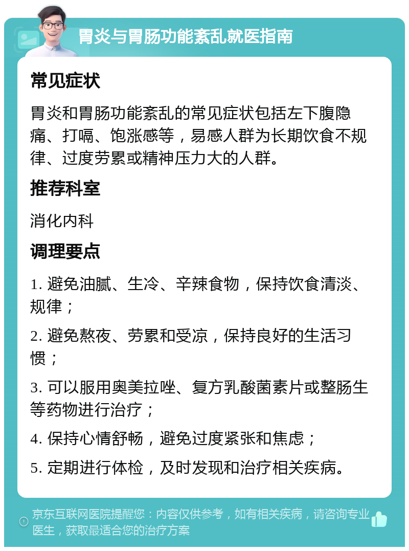 胃炎与胃肠功能紊乱就医指南 常见症状 胃炎和胃肠功能紊乱的常见症状包括左下腹隐痛、打嗝、饱涨感等，易感人群为长期饮食不规律、过度劳累或精神压力大的人群。 推荐科室 消化内科 调理要点 1. 避免油腻、生冷、辛辣食物，保持饮食清淡、规律； 2. 避免熬夜、劳累和受凉，保持良好的生活习惯； 3. 可以服用奥美拉唑、复方乳酸菌素片或整肠生等药物进行治疗； 4. 保持心情舒畅，避免过度紧张和焦虑； 5. 定期进行体检，及时发现和治疗相关疾病。