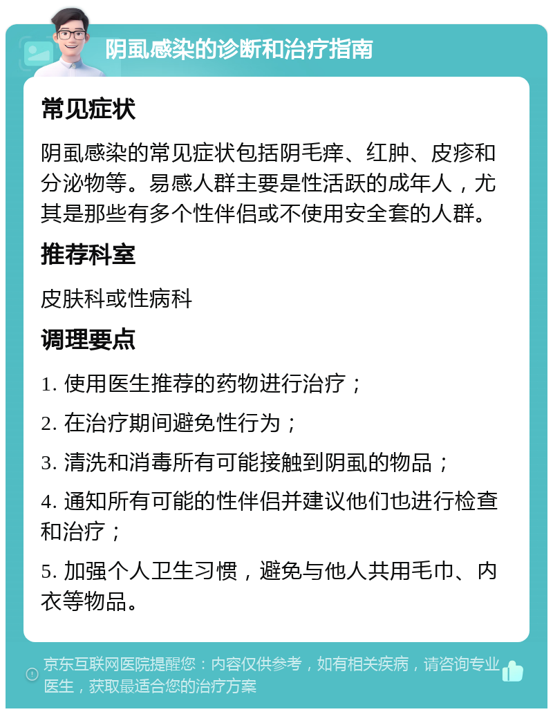 阴虱感染的诊断和治疗指南 常见症状 阴虱感染的常见症状包括阴毛痒、红肿、皮疹和分泌物等。易感人群主要是性活跃的成年人，尤其是那些有多个性伴侣或不使用安全套的人群。 推荐科室 皮肤科或性病科 调理要点 1. 使用医生推荐的药物进行治疗； 2. 在治疗期间避免性行为； 3. 清洗和消毒所有可能接触到阴虱的物品； 4. 通知所有可能的性伴侣并建议他们也进行检查和治疗； 5. 加强个人卫生习惯，避免与他人共用毛巾、内衣等物品。