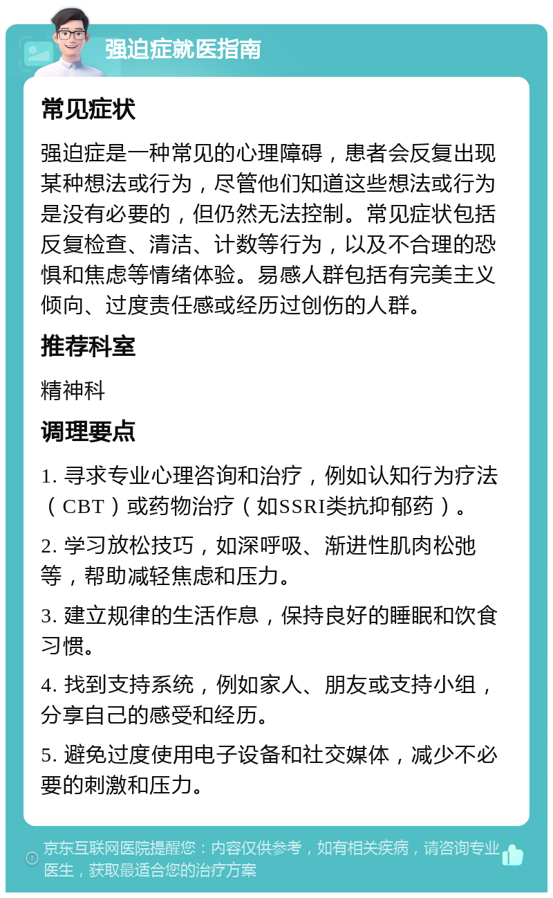 强迫症就医指南 常见症状 强迫症是一种常见的心理障碍，患者会反复出现某种想法或行为，尽管他们知道这些想法或行为是没有必要的，但仍然无法控制。常见症状包括反复检查、清洁、计数等行为，以及不合理的恐惧和焦虑等情绪体验。易感人群包括有完美主义倾向、过度责任感或经历过创伤的人群。 推荐科室 精神科 调理要点 1. 寻求专业心理咨询和治疗，例如认知行为疗法（CBT）或药物治疗（如SSRI类抗抑郁药）。 2. 学习放松技巧，如深呼吸、渐进性肌肉松弛等，帮助减轻焦虑和压力。 3. 建立规律的生活作息，保持良好的睡眠和饮食习惯。 4. 找到支持系统，例如家人、朋友或支持小组，分享自己的感受和经历。 5. 避免过度使用电子设备和社交媒体，减少不必要的刺激和压力。