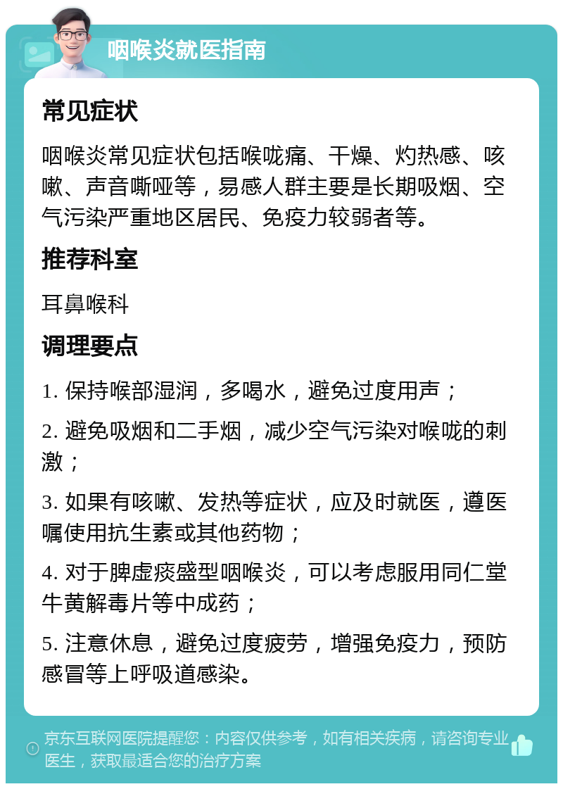 咽喉炎就医指南 常见症状 咽喉炎常见症状包括喉咙痛、干燥、灼热感、咳嗽、声音嘶哑等，易感人群主要是长期吸烟、空气污染严重地区居民、免疫力较弱者等。 推荐科室 耳鼻喉科 调理要点 1. 保持喉部湿润，多喝水，避免过度用声； 2. 避免吸烟和二手烟，减少空气污染对喉咙的刺激； 3. 如果有咳嗽、发热等症状，应及时就医，遵医嘱使用抗生素或其他药物； 4. 对于脾虚痰盛型咽喉炎，可以考虑服用同仁堂牛黄解毒片等中成药； 5. 注意休息，避免过度疲劳，增强免疫力，预防感冒等上呼吸道感染。