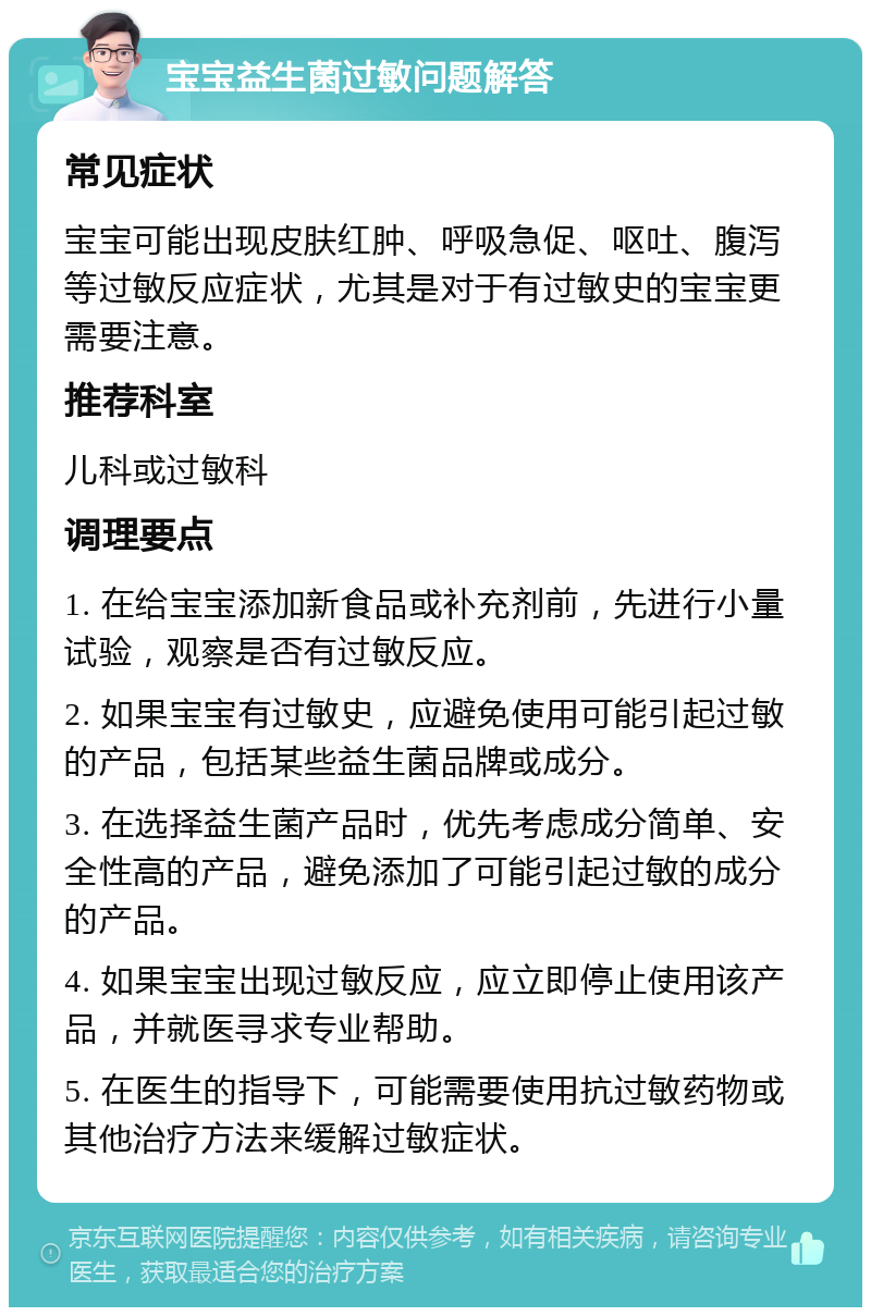 宝宝益生菌过敏问题解答 常见症状 宝宝可能出现皮肤红肿、呼吸急促、呕吐、腹泻等过敏反应症状，尤其是对于有过敏史的宝宝更需要注意。 推荐科室 儿科或过敏科 调理要点 1. 在给宝宝添加新食品或补充剂前，先进行小量试验，观察是否有过敏反应。 2. 如果宝宝有过敏史，应避免使用可能引起过敏的产品，包括某些益生菌品牌或成分。 3. 在选择益生菌产品时，优先考虑成分简单、安全性高的产品，避免添加了可能引起过敏的成分的产品。 4. 如果宝宝出现过敏反应，应立即停止使用该产品，并就医寻求专业帮助。 5. 在医生的指导下，可能需要使用抗过敏药物或其他治疗方法来缓解过敏症状。