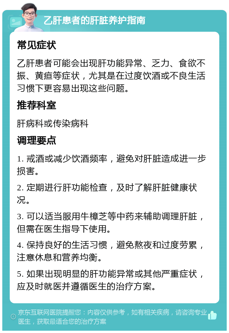 乙肝患者的肝脏养护指南 常见症状 乙肝患者可能会出现肝功能异常、乏力、食欲不振、黄疸等症状，尤其是在过度饮酒或不良生活习惯下更容易出现这些问题。 推荐科室 肝病科或传染病科 调理要点 1. 戒酒或减少饮酒频率，避免对肝脏造成进一步损害。 2. 定期进行肝功能检查，及时了解肝脏健康状况。 3. 可以适当服用牛樟芝等中药来辅助调理肝脏，但需在医生指导下使用。 4. 保持良好的生活习惯，避免熬夜和过度劳累，注意休息和营养均衡。 5. 如果出现明显的肝功能异常或其他严重症状，应及时就医并遵循医生的治疗方案。