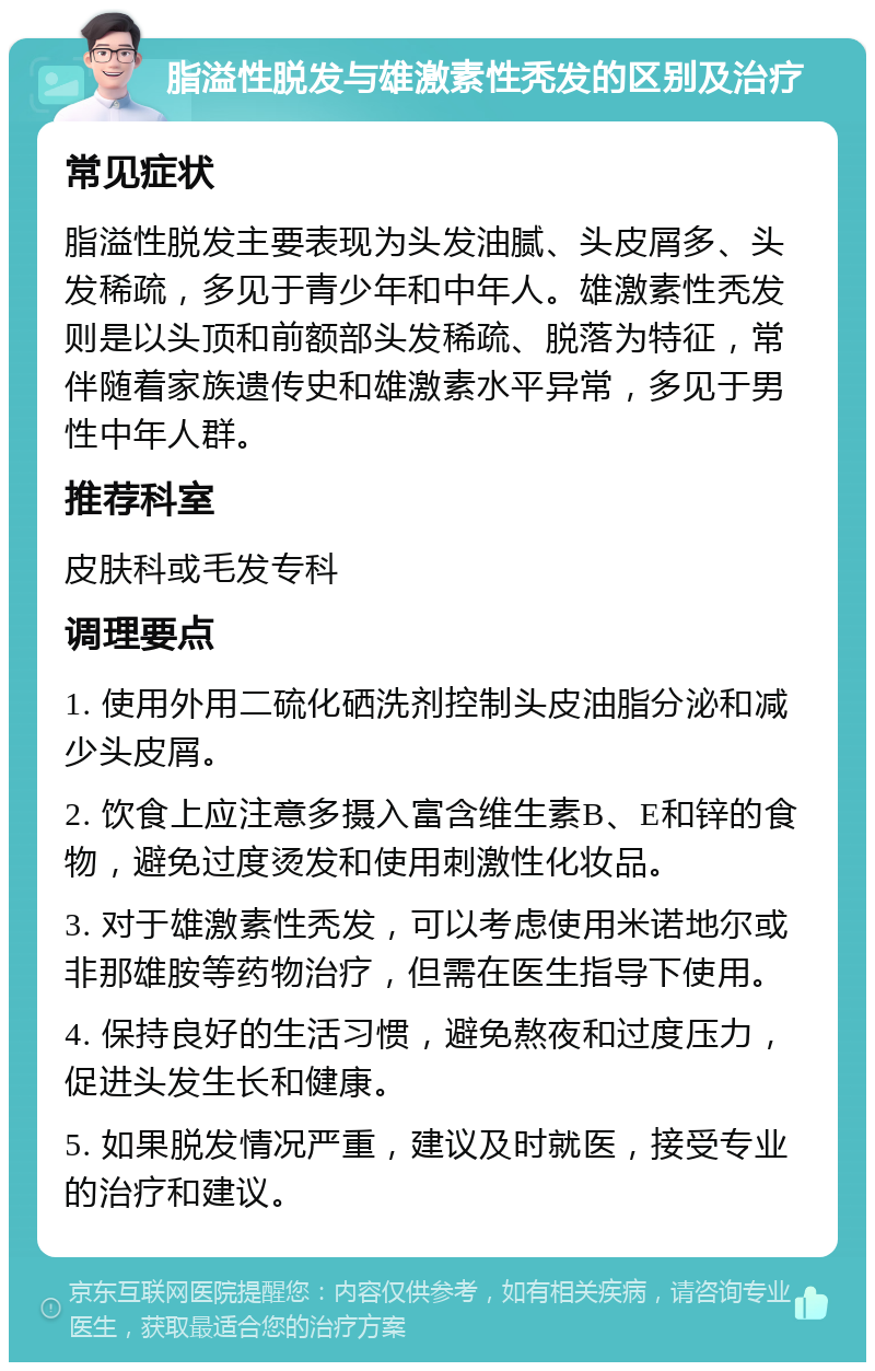 脂溢性脱发与雄激素性秃发的区别及治疗 常见症状 脂溢性脱发主要表现为头发油腻、头皮屑多、头发稀疏，多见于青少年和中年人。雄激素性秃发则是以头顶和前额部头发稀疏、脱落为特征，常伴随着家族遗传史和雄激素水平异常，多见于男性中年人群。 推荐科室 皮肤科或毛发专科 调理要点 1. 使用外用二硫化硒洗剂控制头皮油脂分泌和减少头皮屑。 2. 饮食上应注意多摄入富含维生素B、E和锌的食物，避免过度烫发和使用刺激性化妆品。 3. 对于雄激素性秃发，可以考虑使用米诺地尔或非那雄胺等药物治疗，但需在医生指导下使用。 4. 保持良好的生活习惯，避免熬夜和过度压力，促进头发生长和健康。 5. 如果脱发情况严重，建议及时就医，接受专业的治疗和建议。