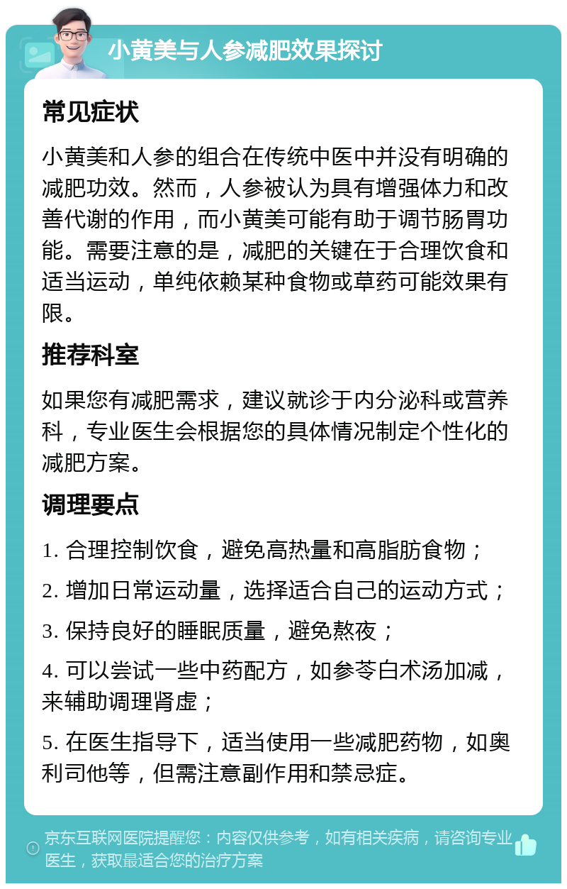 小黄美与人参减肥效果探讨 常见症状 小黄美和人参的组合在传统中医中并没有明确的减肥功效。然而，人参被认为具有增强体力和改善代谢的作用，而小黄美可能有助于调节肠胃功能。需要注意的是，减肥的关键在于合理饮食和适当运动，单纯依赖某种食物或草药可能效果有限。 推荐科室 如果您有减肥需求，建议就诊于内分泌科或营养科，专业医生会根据您的具体情况制定个性化的减肥方案。 调理要点 1. 合理控制饮食，避免高热量和高脂肪食物； 2. 增加日常运动量，选择适合自己的运动方式； 3. 保持良好的睡眠质量，避免熬夜； 4. 可以尝试一些中药配方，如参苓白术汤加减，来辅助调理肾虚； 5. 在医生指导下，适当使用一些减肥药物，如奥利司他等，但需注意副作用和禁忌症。