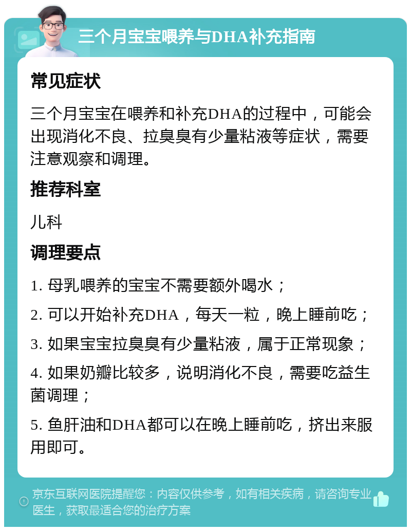 三个月宝宝喂养与DHA补充指南 常见症状 三个月宝宝在喂养和补充DHA的过程中，可能会出现消化不良、拉臭臭有少量粘液等症状，需要注意观察和调理。 推荐科室 儿科 调理要点 1. 母乳喂养的宝宝不需要额外喝水； 2. 可以开始补充DHA，每天一粒，晚上睡前吃； 3. 如果宝宝拉臭臭有少量粘液，属于正常现象； 4. 如果奶瓣比较多，说明消化不良，需要吃益生菌调理； 5. 鱼肝油和DHA都可以在晚上睡前吃，挤出来服用即可。