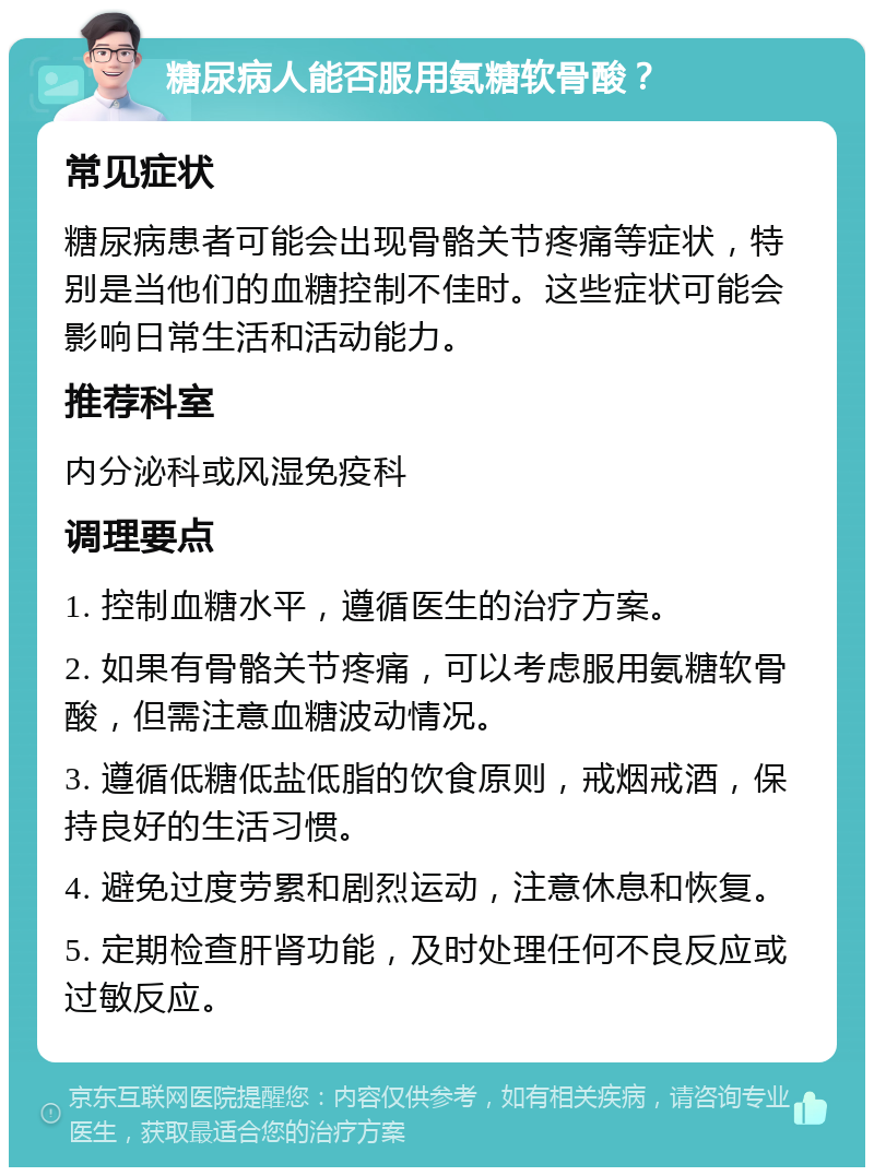 糖尿病人能否服用氨糖软骨酸？ 常见症状 糖尿病患者可能会出现骨骼关节疼痛等症状，特别是当他们的血糖控制不佳时。这些症状可能会影响日常生活和活动能力。 推荐科室 内分泌科或风湿免疫科 调理要点 1. 控制血糖水平，遵循医生的治疗方案。 2. 如果有骨骼关节疼痛，可以考虑服用氨糖软骨酸，但需注意血糖波动情况。 3. 遵循低糖低盐低脂的饮食原则，戒烟戒酒，保持良好的生活习惯。 4. 避免过度劳累和剧烈运动，注意休息和恢复。 5. 定期检查肝肾功能，及时处理任何不良反应或过敏反应。