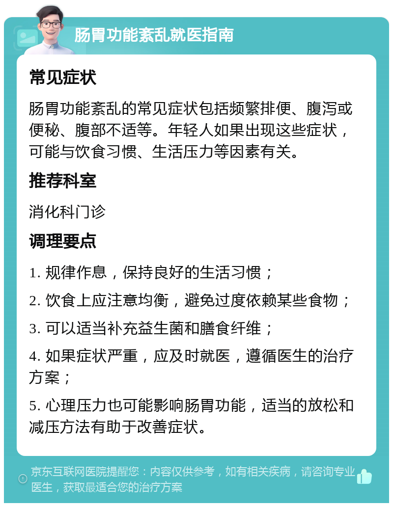 肠胃功能紊乱就医指南 常见症状 肠胃功能紊乱的常见症状包括频繁排便、腹泻或便秘、腹部不适等。年轻人如果出现这些症状，可能与饮食习惯、生活压力等因素有关。 推荐科室 消化科门诊 调理要点 1. 规律作息，保持良好的生活习惯； 2. 饮食上应注意均衡，避免过度依赖某些食物； 3. 可以适当补充益生菌和膳食纤维； 4. 如果症状严重，应及时就医，遵循医生的治疗方案； 5. 心理压力也可能影响肠胃功能，适当的放松和减压方法有助于改善症状。