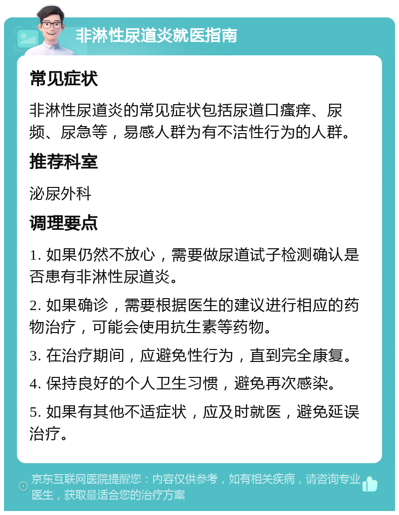 非淋性尿道炎就医指南 常见症状 非淋性尿道炎的常见症状包括尿道口瘙痒、尿频、尿急等，易感人群为有不洁性行为的人群。 推荐科室 泌尿外科 调理要点 1. 如果仍然不放心，需要做尿道试子检测确认是否患有非淋性尿道炎。 2. 如果确诊，需要根据医生的建议进行相应的药物治疗，可能会使用抗生素等药物。 3. 在治疗期间，应避免性行为，直到完全康复。 4. 保持良好的个人卫生习惯，避免再次感染。 5. 如果有其他不适症状，应及时就医，避免延误治疗。