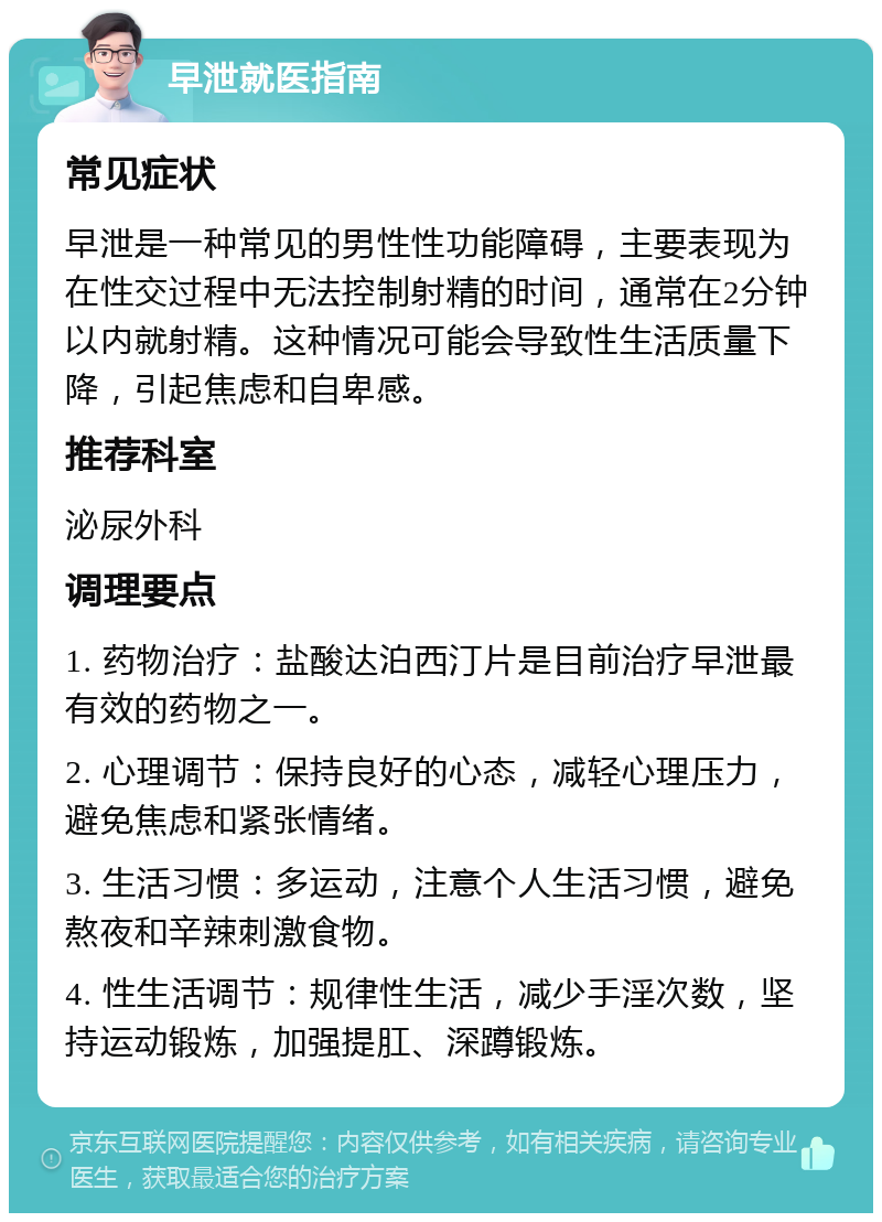 早泄就医指南 常见症状 早泄是一种常见的男性性功能障碍，主要表现为在性交过程中无法控制射精的时间，通常在2分钟以内就射精。这种情况可能会导致性生活质量下降，引起焦虑和自卑感。 推荐科室 泌尿外科 调理要点 1. 药物治疗：盐酸达泊西汀片是目前治疗早泄最有效的药物之一。 2. 心理调节：保持良好的心态，减轻心理压力，避免焦虑和紧张情绪。 3. 生活习惯：多运动，注意个人生活习惯，避免熬夜和辛辣刺激食物。 4. 性生活调节：规律性生活，减少手淫次数，坚持运动锻炼，加强提肛、深蹲锻炼。