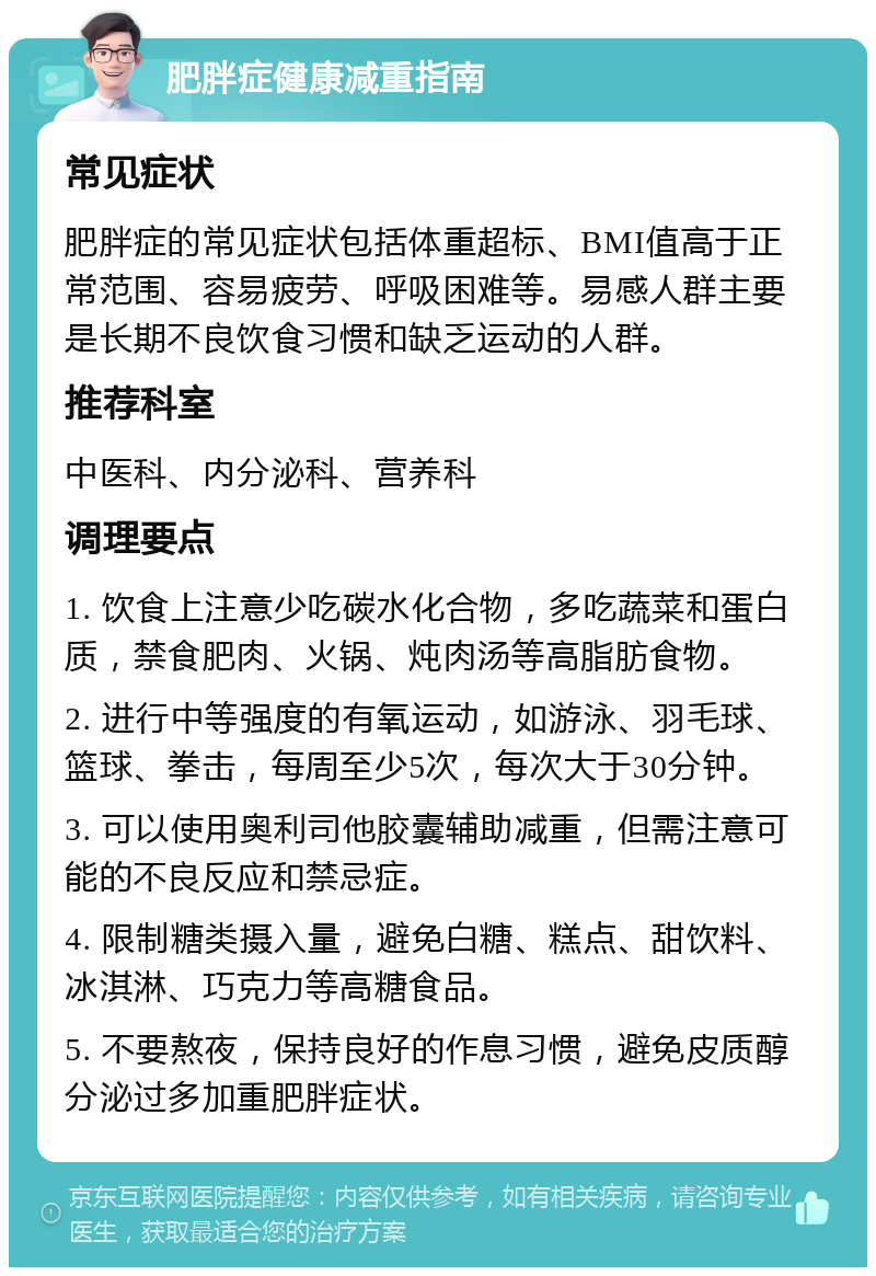 肥胖症健康减重指南 常见症状 肥胖症的常见症状包括体重超标、BMI值高于正常范围、容易疲劳、呼吸困难等。易感人群主要是长期不良饮食习惯和缺乏运动的人群。 推荐科室 中医科、内分泌科、营养科 调理要点 1. 饮食上注意少吃碳水化合物，多吃蔬菜和蛋白质，禁食肥肉、火锅、炖肉汤等高脂肪食物。 2. 进行中等强度的有氧运动，如游泳、羽毛球、篮球、拳击，每周至少5次，每次大于30分钟。 3. 可以使用奥利司他胶囊辅助减重，但需注意可能的不良反应和禁忌症。 4. 限制糖类摄入量，避免白糖、糕点、甜饮料、冰淇淋、巧克力等高糖食品。 5. 不要熬夜，保持良好的作息习惯，避免皮质醇分泌过多加重肥胖症状。