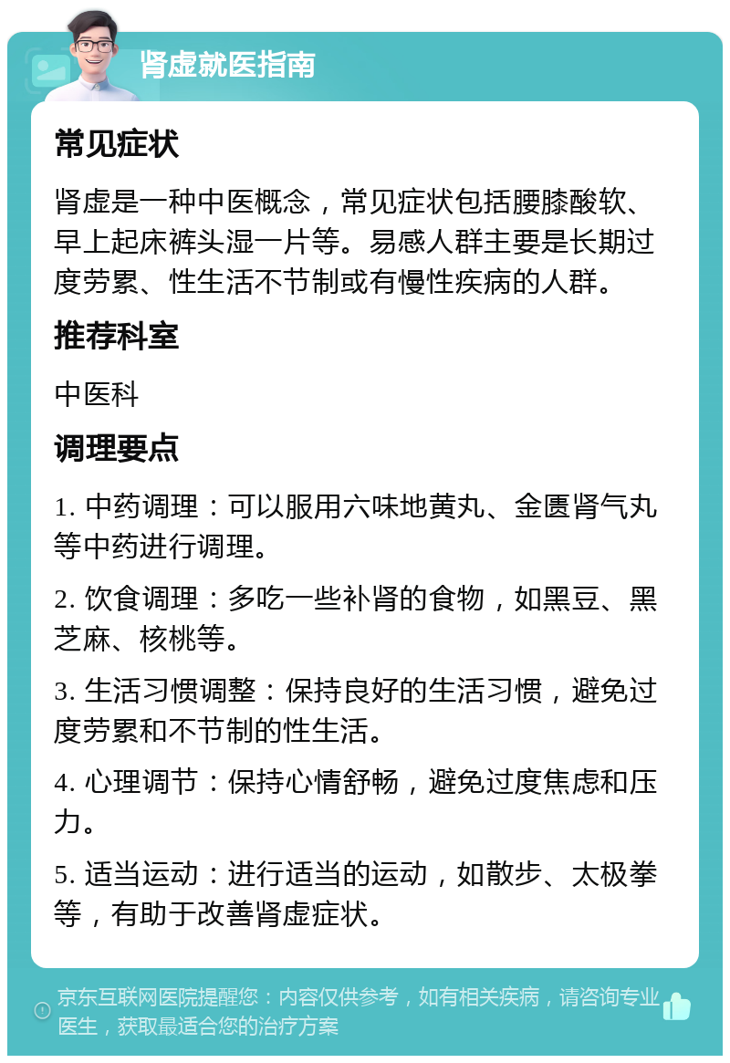 肾虚就医指南 常见症状 肾虚是一种中医概念，常见症状包括腰膝酸软、早上起床裤头湿一片等。易感人群主要是长期过度劳累、性生活不节制或有慢性疾病的人群。 推荐科室 中医科 调理要点 1. 中药调理：可以服用六味地黄丸、金匮肾气丸等中药进行调理。 2. 饮食调理：多吃一些补肾的食物，如黑豆、黑芝麻、核桃等。 3. 生活习惯调整：保持良好的生活习惯，避免过度劳累和不节制的性生活。 4. 心理调节：保持心情舒畅，避免过度焦虑和压力。 5. 适当运动：进行适当的运动，如散步、太极拳等，有助于改善肾虚症状。