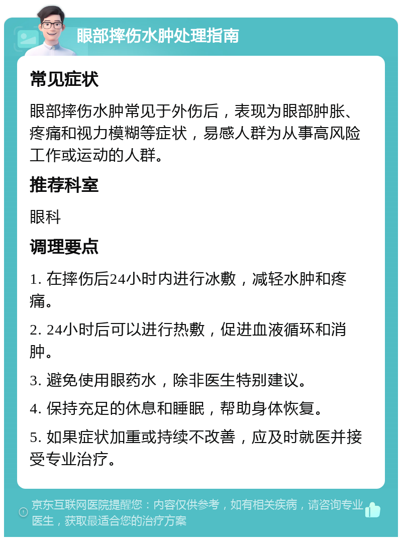 眼部摔伤水肿处理指南 常见症状 眼部摔伤水肿常见于外伤后，表现为眼部肿胀、疼痛和视力模糊等症状，易感人群为从事高风险工作或运动的人群。 推荐科室 眼科 调理要点 1. 在摔伤后24小时内进行冰敷，减轻水肿和疼痛。 2. 24小时后可以进行热敷，促进血液循环和消肿。 3. 避免使用眼药水，除非医生特别建议。 4. 保持充足的休息和睡眠，帮助身体恢复。 5. 如果症状加重或持续不改善，应及时就医并接受专业治疗。