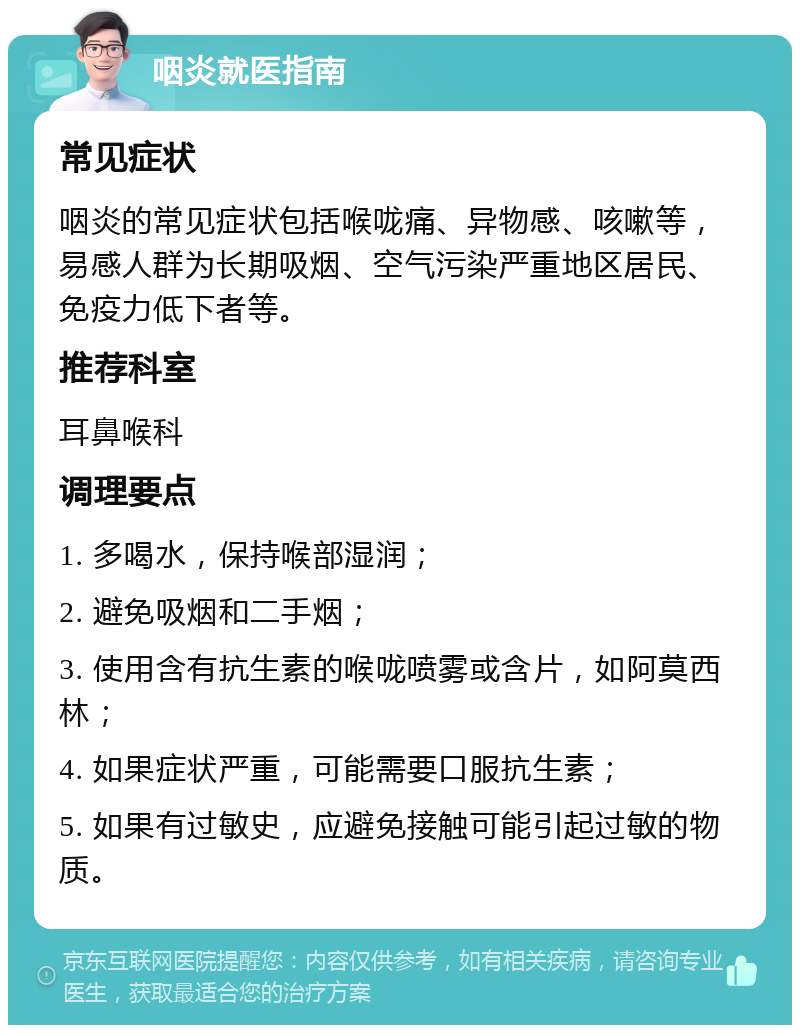 咽炎就医指南 常见症状 咽炎的常见症状包括喉咙痛、异物感、咳嗽等，易感人群为长期吸烟、空气污染严重地区居民、免疫力低下者等。 推荐科室 耳鼻喉科 调理要点 1. 多喝水，保持喉部湿润； 2. 避免吸烟和二手烟； 3. 使用含有抗生素的喉咙喷雾或含片，如阿莫西林； 4. 如果症状严重，可能需要口服抗生素； 5. 如果有过敏史，应避免接触可能引起过敏的物质。