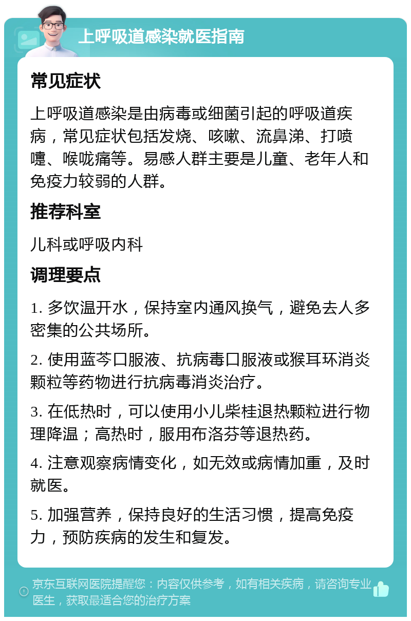 上呼吸道感染就医指南 常见症状 上呼吸道感染是由病毒或细菌引起的呼吸道疾病，常见症状包括发烧、咳嗽、流鼻涕、打喷嚏、喉咙痛等。易感人群主要是儿童、老年人和免疫力较弱的人群。 推荐科室 儿科或呼吸内科 调理要点 1. 多饮温开水，保持室内通风换气，避免去人多密集的公共场所。 2. 使用蓝芩口服液、抗病毒口服液或猴耳环消炎颗粒等药物进行抗病毒消炎治疗。 3. 在低热时，可以使用小儿柴桂退热颗粒进行物理降温；高热时，服用布洛芬等退热药。 4. 注意观察病情变化，如无效或病情加重，及时就医。 5. 加强营养，保持良好的生活习惯，提高免疫力，预防疾病的发生和复发。