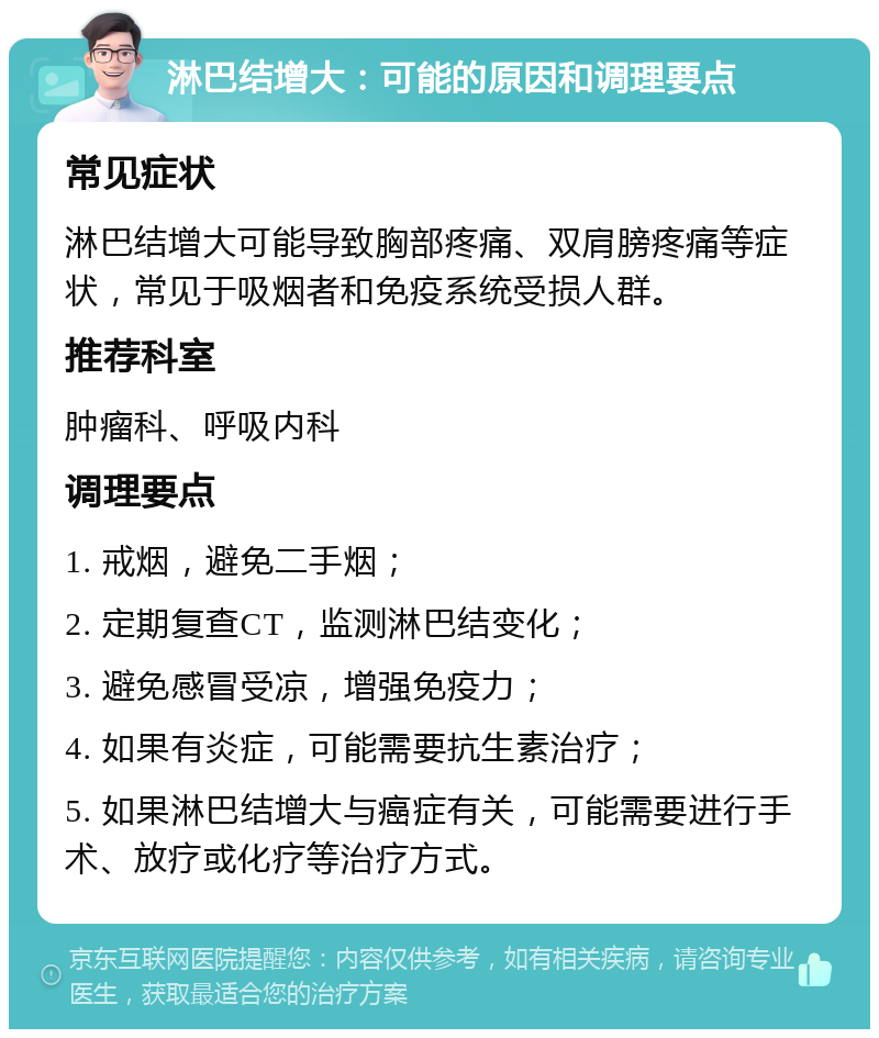 淋巴结增大：可能的原因和调理要点 常见症状 淋巴结增大可能导致胸部疼痛、双肩膀疼痛等症状，常见于吸烟者和免疫系统受损人群。 推荐科室 肿瘤科、呼吸内科 调理要点 1. 戒烟，避免二手烟； 2. 定期复查CT，监测淋巴结变化； 3. 避免感冒受凉，增强免疫力； 4. 如果有炎症，可能需要抗生素治疗； 5. 如果淋巴结增大与癌症有关，可能需要进行手术、放疗或化疗等治疗方式。