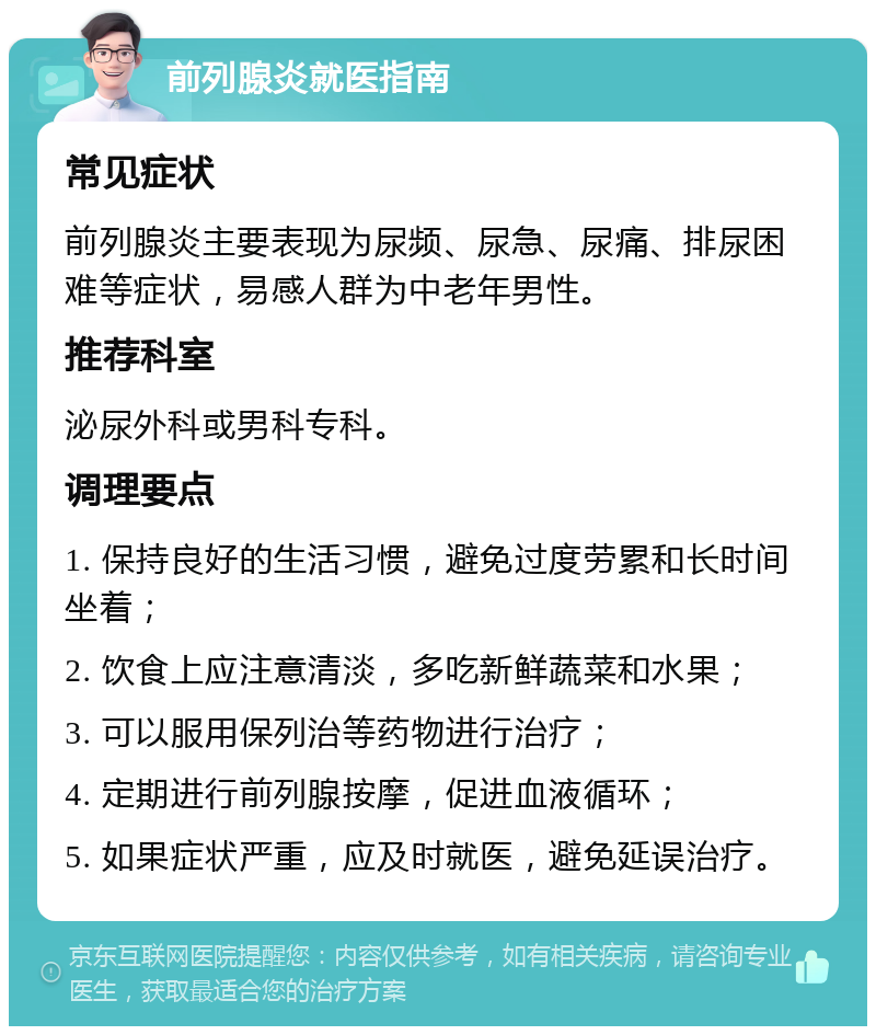 前列腺炎就医指南 常见症状 前列腺炎主要表现为尿频、尿急、尿痛、排尿困难等症状，易感人群为中老年男性。 推荐科室 泌尿外科或男科专科。 调理要点 1. 保持良好的生活习惯，避免过度劳累和长时间坐着； 2. 饮食上应注意清淡，多吃新鲜蔬菜和水果； 3. 可以服用保列治等药物进行治疗； 4. 定期进行前列腺按摩，促进血液循环； 5. 如果症状严重，应及时就医，避免延误治疗。