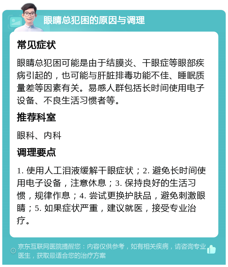 眼睛总犯困的原因与调理 常见症状 眼睛总犯困可能是由于结膜炎、干眼症等眼部疾病引起的，也可能与肝脏排毒功能不佳、睡眠质量差等因素有关。易感人群包括长时间使用电子设备、不良生活习惯者等。 推荐科室 眼科、内科 调理要点 1. 使用人工泪液缓解干眼症状；2. 避免长时间使用电子设备，注意休息；3. 保持良好的生活习惯，规律作息；4. 尝试更换护肤品，避免刺激眼睛；5. 如果症状严重，建议就医，接受专业治疗。