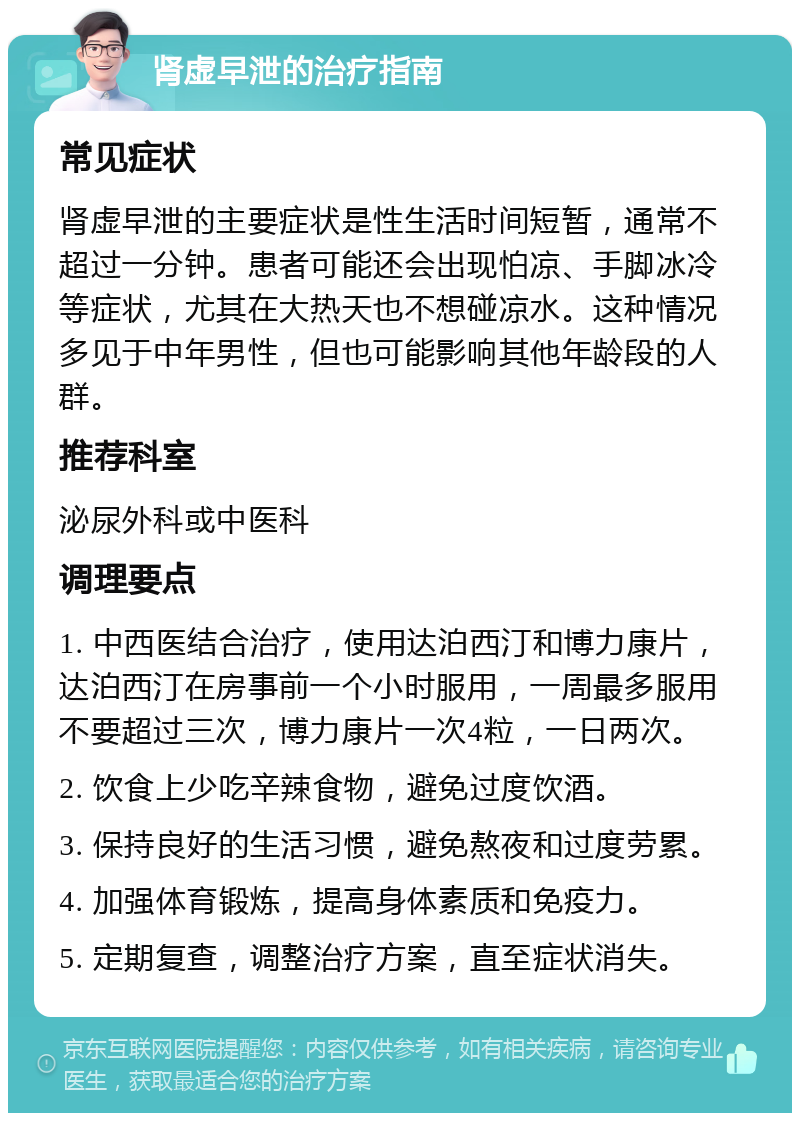 肾虚早泄的治疗指南 常见症状 肾虚早泄的主要症状是性生活时间短暂，通常不超过一分钟。患者可能还会出现怕凉、手脚冰冷等症状，尤其在大热天也不想碰凉水。这种情况多见于中年男性，但也可能影响其他年龄段的人群。 推荐科室 泌尿外科或中医科 调理要点 1. 中西医结合治疗，使用达泊西汀和博力康片，达泊西汀在房事前一个小时服用，一周最多服用不要超过三次，博力康片一次4粒，一日两次。 2. 饮食上少吃辛辣食物，避免过度饮酒。 3. 保持良好的生活习惯，避免熬夜和过度劳累。 4. 加强体育锻炼，提高身体素质和免疫力。 5. 定期复查，调整治疗方案，直至症状消失。