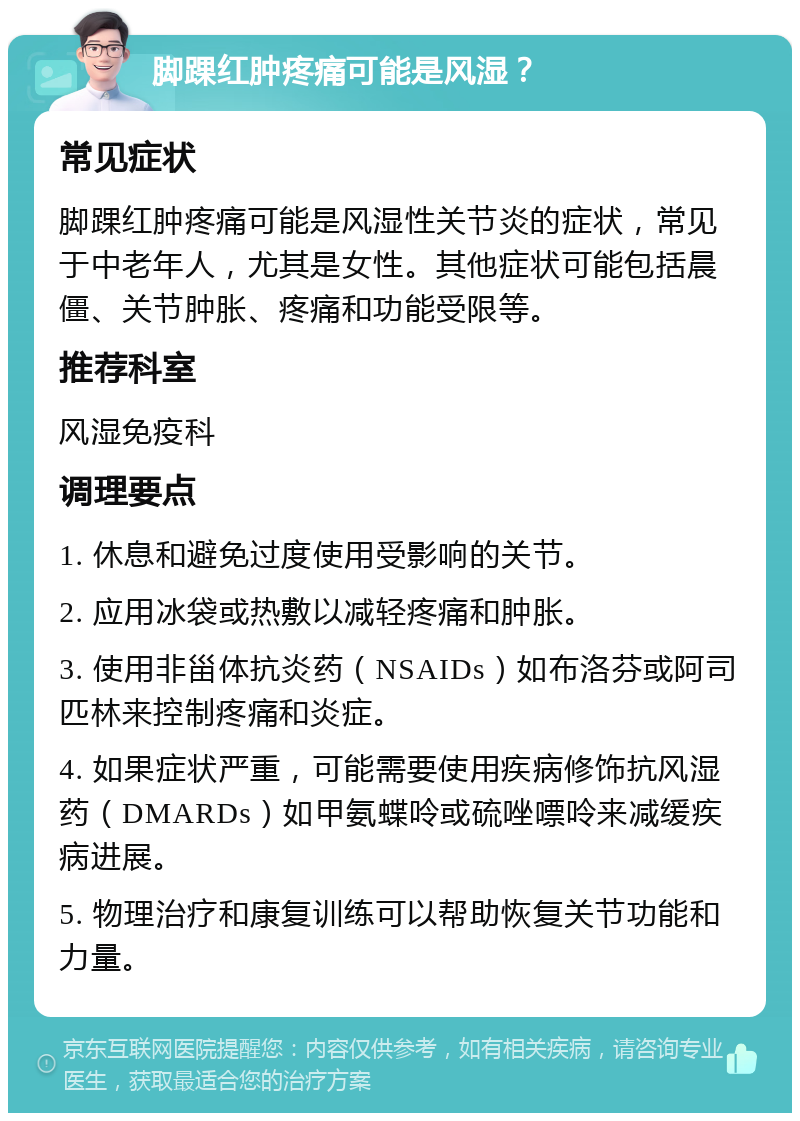 脚踝红肿疼痛可能是风湿？ 常见症状 脚踝红肿疼痛可能是风湿性关节炎的症状，常见于中老年人，尤其是女性。其他症状可能包括晨僵、关节肿胀、疼痛和功能受限等。 推荐科室 风湿免疫科 调理要点 1. 休息和避免过度使用受影响的关节。 2. 应用冰袋或热敷以减轻疼痛和肿胀。 3. 使用非甾体抗炎药（NSAIDs）如布洛芬或阿司匹林来控制疼痛和炎症。 4. 如果症状严重，可能需要使用疾病修饰抗风湿药（DMARDs）如甲氨蝶呤或硫唑嘌呤来减缓疾病进展。 5. 物理治疗和康复训练可以帮助恢复关节功能和力量。