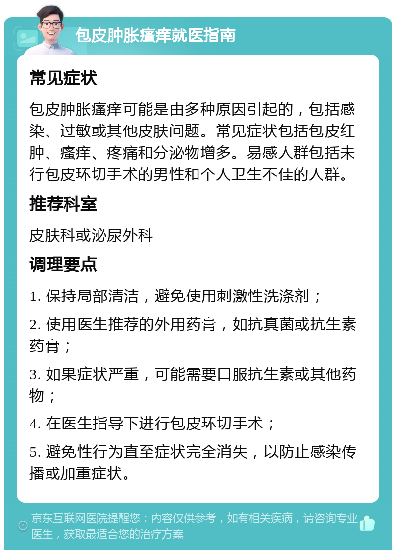 包皮肿胀瘙痒就医指南 常见症状 包皮肿胀瘙痒可能是由多种原因引起的，包括感染、过敏或其他皮肤问题。常见症状包括包皮红肿、瘙痒、疼痛和分泌物增多。易感人群包括未行包皮环切手术的男性和个人卫生不佳的人群。 推荐科室 皮肤科或泌尿外科 调理要点 1. 保持局部清洁，避免使用刺激性洗涤剂； 2. 使用医生推荐的外用药膏，如抗真菌或抗生素药膏； 3. 如果症状严重，可能需要口服抗生素或其他药物； 4. 在医生指导下进行包皮环切手术； 5. 避免性行为直至症状完全消失，以防止感染传播或加重症状。