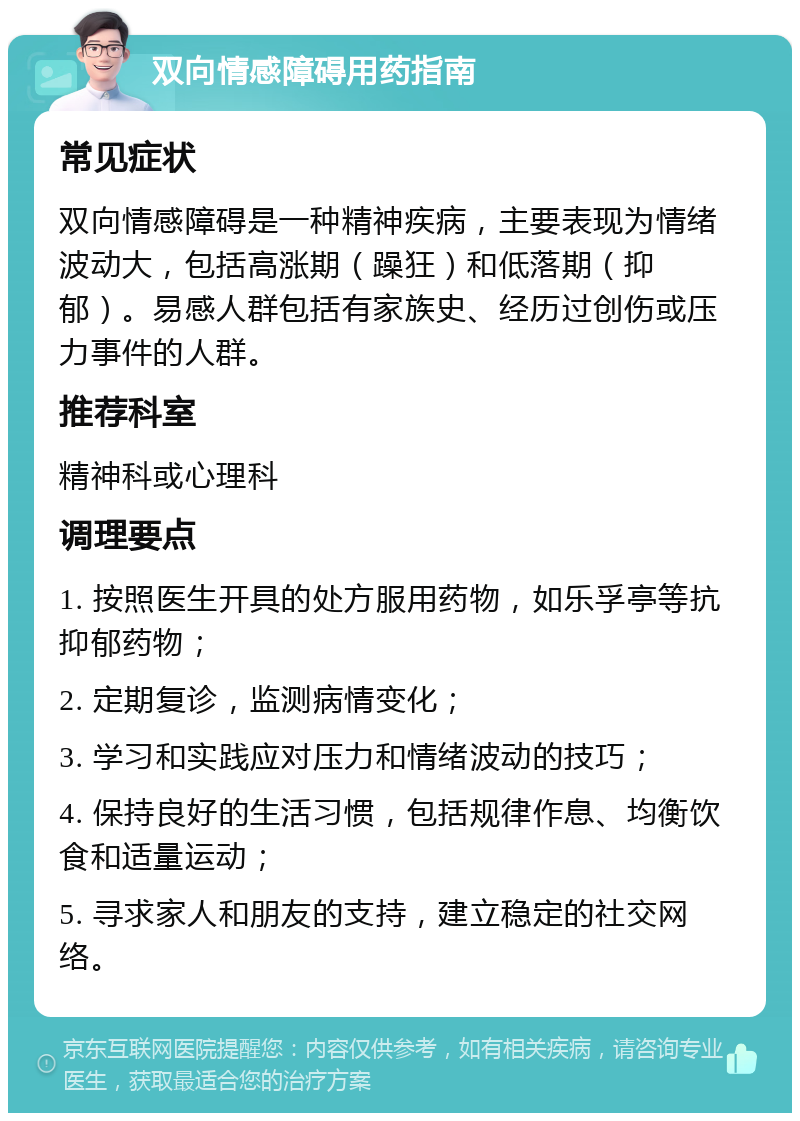 双向情感障碍用药指南 常见症状 双向情感障碍是一种精神疾病，主要表现为情绪波动大，包括高涨期（躁狂）和低落期（抑郁）。易感人群包括有家族史、经历过创伤或压力事件的人群。 推荐科室 精神科或心理科 调理要点 1. 按照医生开具的处方服用药物，如乐孚亭等抗抑郁药物； 2. 定期复诊，监测病情变化； 3. 学习和实践应对压力和情绪波动的技巧； 4. 保持良好的生活习惯，包括规律作息、均衡饮食和适量运动； 5. 寻求家人和朋友的支持，建立稳定的社交网络。