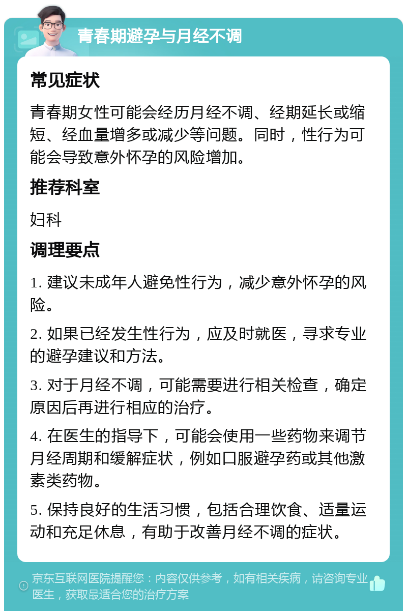 青春期避孕与月经不调 常见症状 青春期女性可能会经历月经不调、经期延长或缩短、经血量增多或减少等问题。同时，性行为可能会导致意外怀孕的风险增加。 推荐科室 妇科 调理要点 1. 建议未成年人避免性行为，减少意外怀孕的风险。 2. 如果已经发生性行为，应及时就医，寻求专业的避孕建议和方法。 3. 对于月经不调，可能需要进行相关检查，确定原因后再进行相应的治疗。 4. 在医生的指导下，可能会使用一些药物来调节月经周期和缓解症状，例如口服避孕药或其他激素类药物。 5. 保持良好的生活习惯，包括合理饮食、适量运动和充足休息，有助于改善月经不调的症状。