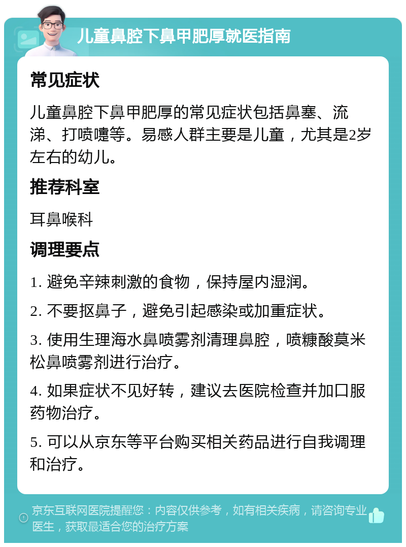 儿童鼻腔下鼻甲肥厚就医指南 常见症状 儿童鼻腔下鼻甲肥厚的常见症状包括鼻塞、流涕、打喷嚏等。易感人群主要是儿童，尤其是2岁左右的幼儿。 推荐科室 耳鼻喉科 调理要点 1. 避免辛辣刺激的食物，保持屋内湿润。 2. 不要抠鼻子，避免引起感染或加重症状。 3. 使用生理海水鼻喷雾剂清理鼻腔，喷糠酸莫米松鼻喷雾剂进行治疗。 4. 如果症状不见好转，建议去医院检查并加口服药物治疗。 5. 可以从京东等平台购买相关药品进行自我调理和治疗。