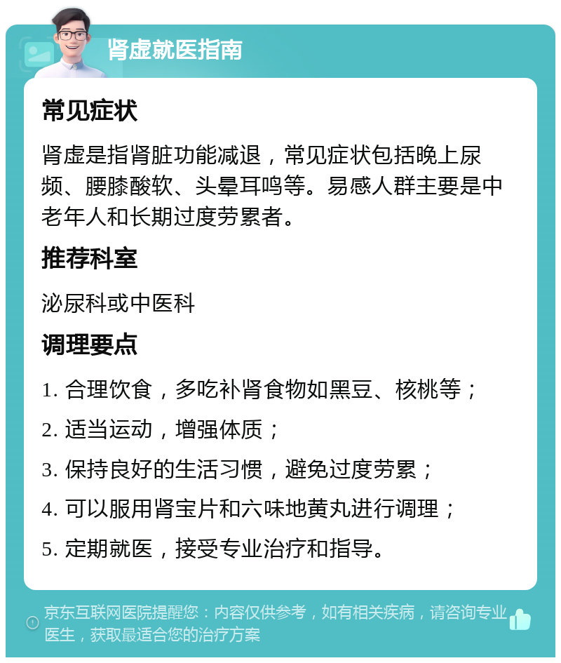 肾虚就医指南 常见症状 肾虚是指肾脏功能减退，常见症状包括晚上尿频、腰膝酸软、头晕耳鸣等。易感人群主要是中老年人和长期过度劳累者。 推荐科室 泌尿科或中医科 调理要点 1. 合理饮食，多吃补肾食物如黑豆、核桃等； 2. 适当运动，增强体质； 3. 保持良好的生活习惯，避免过度劳累； 4. 可以服用肾宝片和六味地黄丸进行调理； 5. 定期就医，接受专业治疗和指导。