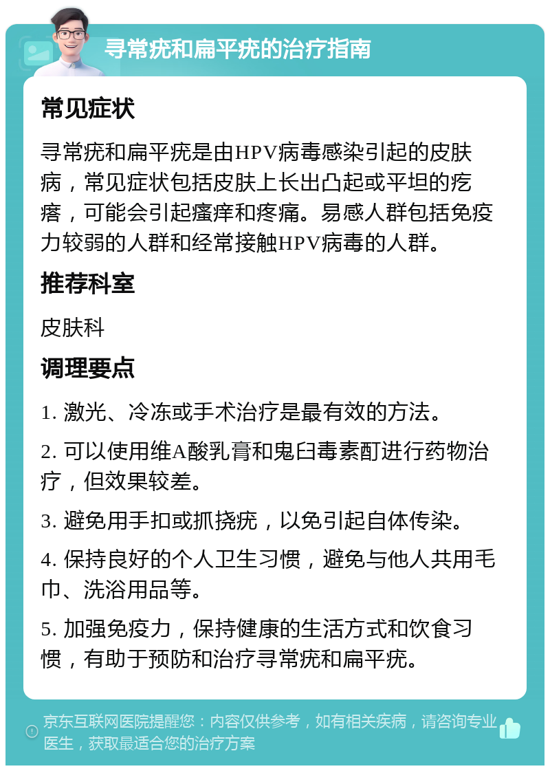 寻常疣和扁平疣的治疗指南 常见症状 寻常疣和扁平疣是由HPV病毒感染引起的皮肤病，常见症状包括皮肤上长出凸起或平坦的疙瘩，可能会引起瘙痒和疼痛。易感人群包括免疫力较弱的人群和经常接触HPV病毒的人群。 推荐科室 皮肤科 调理要点 1. 激光、冷冻或手术治疗是最有效的方法。 2. 可以使用维A酸乳膏和鬼臼毒素酊进行药物治疗，但效果较差。 3. 避免用手扣或抓挠疣，以免引起自体传染。 4. 保持良好的个人卫生习惯，避免与他人共用毛巾、洗浴用品等。 5. 加强免疫力，保持健康的生活方式和饮食习惯，有助于预防和治疗寻常疣和扁平疣。