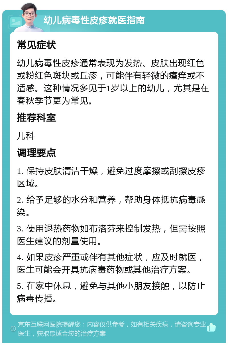 幼儿病毒性皮疹就医指南 常见症状 幼儿病毒性皮疹通常表现为发热、皮肤出现红色或粉红色斑块或丘疹，可能伴有轻微的瘙痒或不适感。这种情况多见于1岁以上的幼儿，尤其是在春秋季节更为常见。 推荐科室 儿科 调理要点 1. 保持皮肤清洁干燥，避免过度摩擦或刮擦皮疹区域。 2. 给予足够的水分和营养，帮助身体抵抗病毒感染。 3. 使用退热药物如布洛芬来控制发热，但需按照医生建议的剂量使用。 4. 如果皮疹严重或伴有其他症状，应及时就医，医生可能会开具抗病毒药物或其他治疗方案。 5. 在家中休息，避免与其他小朋友接触，以防止病毒传播。