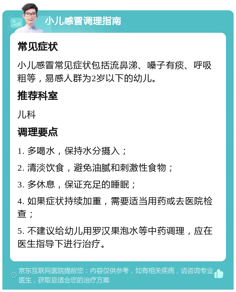 小儿感冒调理指南 常见症状 小儿感冒常见症状包括流鼻涕、嗓子有痰、呼吸粗等，易感人群为2岁以下的幼儿。 推荐科室 儿科 调理要点 1. 多喝水，保持水分摄入； 2. 清淡饮食，避免油腻和刺激性食物； 3. 多休息，保证充足的睡眠； 4. 如果症状持续加重，需要适当用药或去医院检查； 5. 不建议给幼儿用罗汉果泡水等中药调理，应在医生指导下进行治疗。