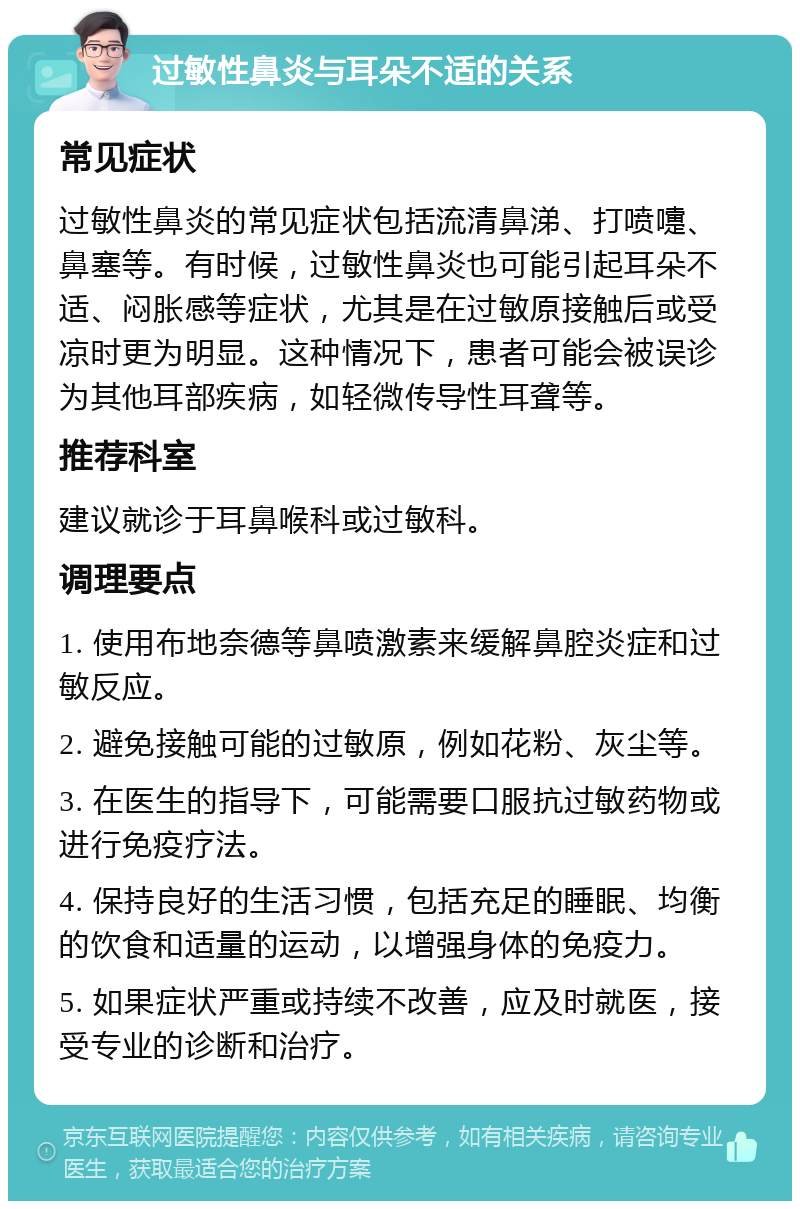 过敏性鼻炎与耳朵不适的关系 常见症状 过敏性鼻炎的常见症状包括流清鼻涕、打喷嚏、鼻塞等。有时候，过敏性鼻炎也可能引起耳朵不适、闷胀感等症状，尤其是在过敏原接触后或受凉时更为明显。这种情况下，患者可能会被误诊为其他耳部疾病，如轻微传导性耳聋等。 推荐科室 建议就诊于耳鼻喉科或过敏科。 调理要点 1. 使用布地奈德等鼻喷激素来缓解鼻腔炎症和过敏反应。 2. 避免接触可能的过敏原，例如花粉、灰尘等。 3. 在医生的指导下，可能需要口服抗过敏药物或进行免疫疗法。 4. 保持良好的生活习惯，包括充足的睡眠、均衡的饮食和适量的运动，以增强身体的免疫力。 5. 如果症状严重或持续不改善，应及时就医，接受专业的诊断和治疗。