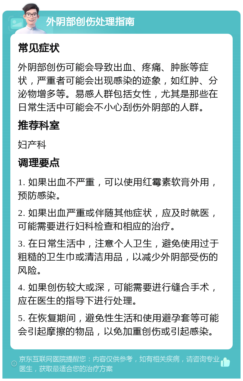 外阴部创伤处理指南 常见症状 外阴部创伤可能会导致出血、疼痛、肿胀等症状，严重者可能会出现感染的迹象，如红肿、分泌物增多等。易感人群包括女性，尤其是那些在日常生活中可能会不小心刮伤外阴部的人群。 推荐科室 妇产科 调理要点 1. 如果出血不严重，可以使用红霉素软膏外用，预防感染。 2. 如果出血严重或伴随其他症状，应及时就医，可能需要进行妇科检查和相应的治疗。 3. 在日常生活中，注意个人卫生，避免使用过于粗糙的卫生巾或清洁用品，以减少外阴部受伤的风险。 4. 如果创伤较大或深，可能需要进行缝合手术，应在医生的指导下进行处理。 5. 在恢复期间，避免性生活和使用避孕套等可能会引起摩擦的物品，以免加重创伤或引起感染。