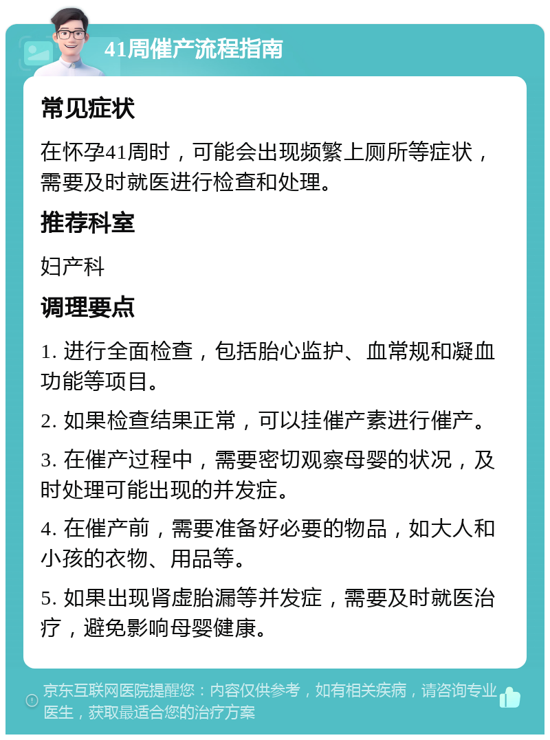 41周催产流程指南 常见症状 在怀孕41周时，可能会出现频繁上厕所等症状，需要及时就医进行检查和处理。 推荐科室 妇产科 调理要点 1. 进行全面检查，包括胎心监护、血常规和凝血功能等项目。 2. 如果检查结果正常，可以挂催产素进行催产。 3. 在催产过程中，需要密切观察母婴的状况，及时处理可能出现的并发症。 4. 在催产前，需要准备好必要的物品，如大人和小孩的衣物、用品等。 5. 如果出现肾虚胎漏等并发症，需要及时就医治疗，避免影响母婴健康。