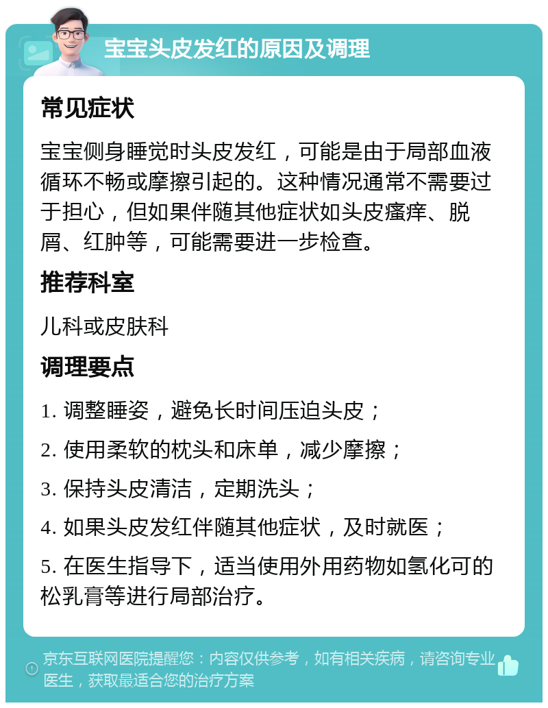 宝宝头皮发红的原因及调理 常见症状 宝宝侧身睡觉时头皮发红，可能是由于局部血液循环不畅或摩擦引起的。这种情况通常不需要过于担心，但如果伴随其他症状如头皮瘙痒、脱屑、红肿等，可能需要进一步检查。 推荐科室 儿科或皮肤科 调理要点 1. 调整睡姿，避免长时间压迫头皮； 2. 使用柔软的枕头和床单，减少摩擦； 3. 保持头皮清洁，定期洗头； 4. 如果头皮发红伴随其他症状，及时就医； 5. 在医生指导下，适当使用外用药物如氢化可的松乳膏等进行局部治疗。