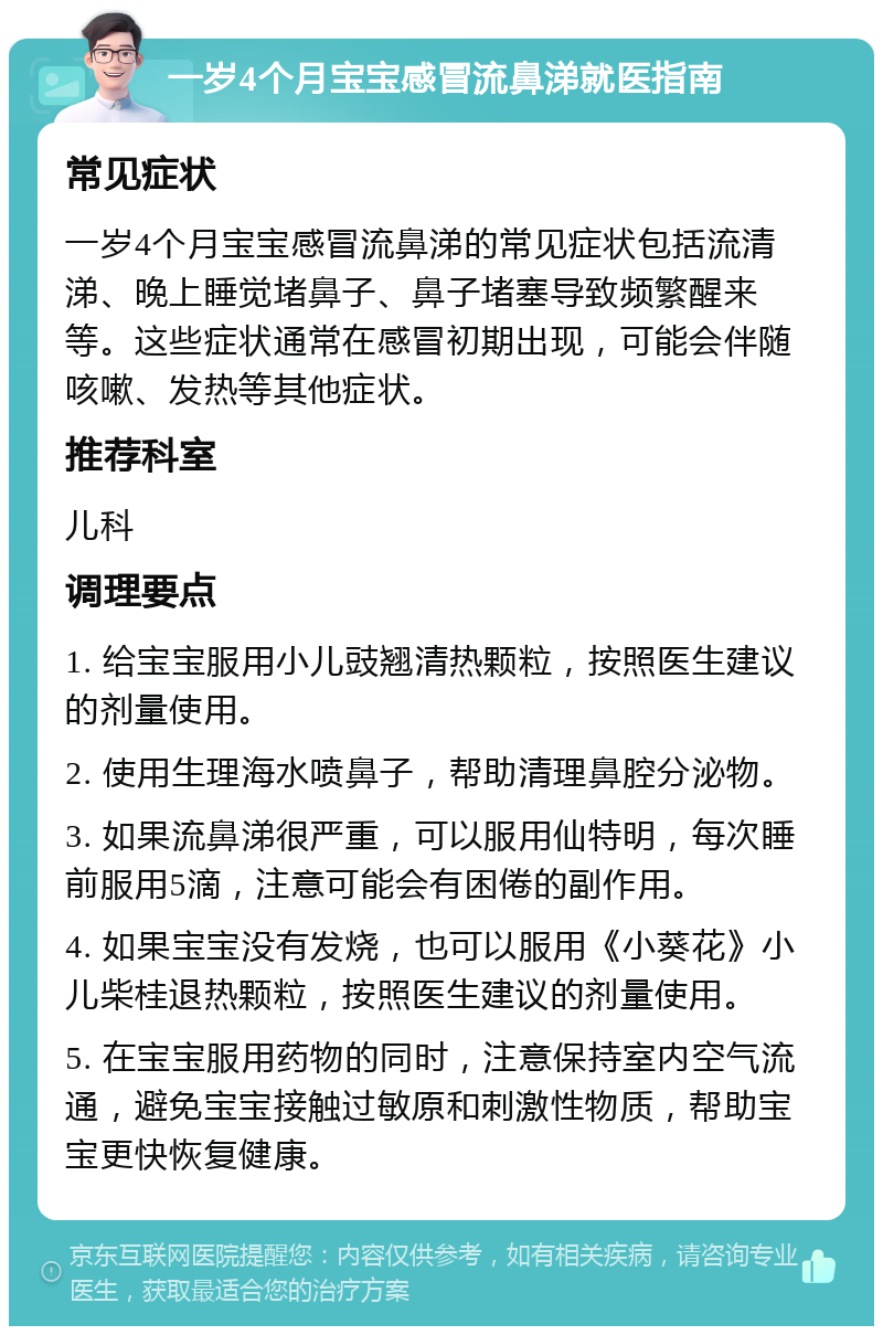 一岁4个月宝宝感冒流鼻涕就医指南 常见症状 一岁4个月宝宝感冒流鼻涕的常见症状包括流清涕、晚上睡觉堵鼻子、鼻子堵塞导致频繁醒来等。这些症状通常在感冒初期出现，可能会伴随咳嗽、发热等其他症状。 推荐科室 儿科 调理要点 1. 给宝宝服用小儿豉翘清热颗粒，按照医生建议的剂量使用。 2. 使用生理海水喷鼻子，帮助清理鼻腔分泌物。 3. 如果流鼻涕很严重，可以服用仙特明，每次睡前服用5滴，注意可能会有困倦的副作用。 4. 如果宝宝没有发烧，也可以服用《小葵花》小儿柴桂退热颗粒，按照医生建议的剂量使用。 5. 在宝宝服用药物的同时，注意保持室内空气流通，避免宝宝接触过敏原和刺激性物质，帮助宝宝更快恢复健康。