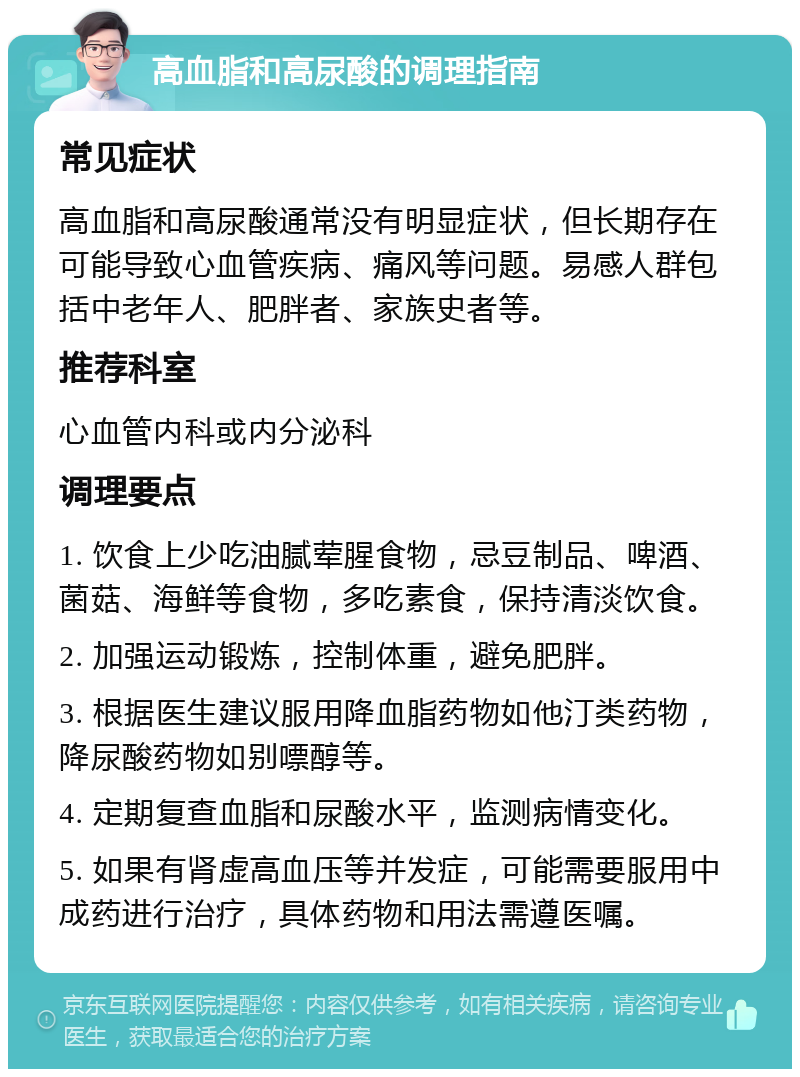 高血脂和高尿酸的调理指南 常见症状 高血脂和高尿酸通常没有明显症状，但长期存在可能导致心血管疾病、痛风等问题。易感人群包括中老年人、肥胖者、家族史者等。 推荐科室 心血管内科或内分泌科 调理要点 1. 饮食上少吃油腻荤腥食物，忌豆制品、啤酒、菌菇、海鲜等食物，多吃素食，保持清淡饮食。 2. 加强运动锻炼，控制体重，避免肥胖。 3. 根据医生建议服用降血脂药物如他汀类药物，降尿酸药物如别嘌醇等。 4. 定期复查血脂和尿酸水平，监测病情变化。 5. 如果有肾虚高血压等并发症，可能需要服用中成药进行治疗，具体药物和用法需遵医嘱。