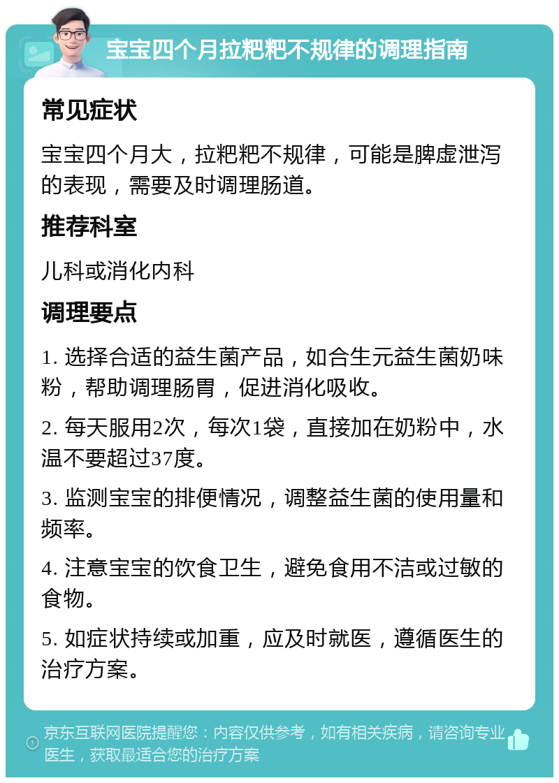 宝宝四个月拉粑粑不规律的调理指南 常见症状 宝宝四个月大，拉粑粑不规律，可能是脾虚泄泻的表现，需要及时调理肠道。 推荐科室 儿科或消化内科 调理要点 1. 选择合适的益生菌产品，如合生元益生菌奶味粉，帮助调理肠胃，促进消化吸收。 2. 每天服用2次，每次1袋，直接加在奶粉中，水温不要超过37度。 3. 监测宝宝的排便情况，调整益生菌的使用量和频率。 4. 注意宝宝的饮食卫生，避免食用不洁或过敏的食物。 5. 如症状持续或加重，应及时就医，遵循医生的治疗方案。