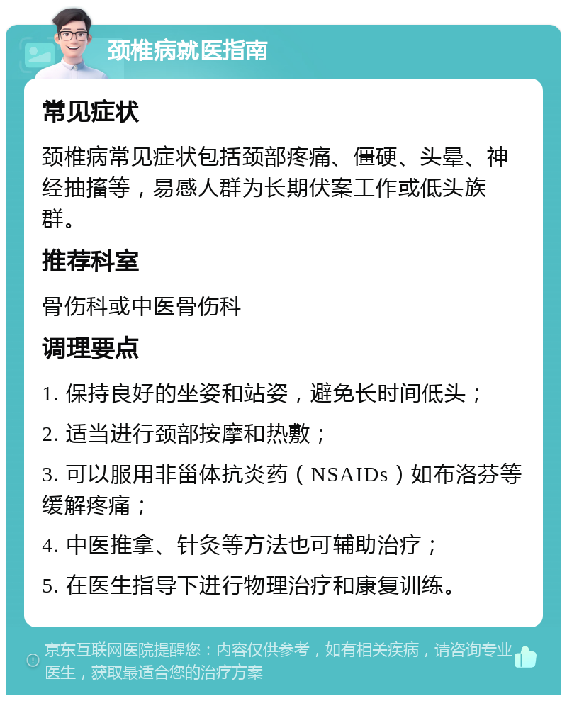 颈椎病就医指南 常见症状 颈椎病常见症状包括颈部疼痛、僵硬、头晕、神经抽搐等，易感人群为长期伏案工作或低头族群。 推荐科室 骨伤科或中医骨伤科 调理要点 1. 保持良好的坐姿和站姿，避免长时间低头； 2. 适当进行颈部按摩和热敷； 3. 可以服用非甾体抗炎药（NSAIDs）如布洛芬等缓解疼痛； 4. 中医推拿、针灸等方法也可辅助治疗； 5. 在医生指导下进行物理治疗和康复训练。