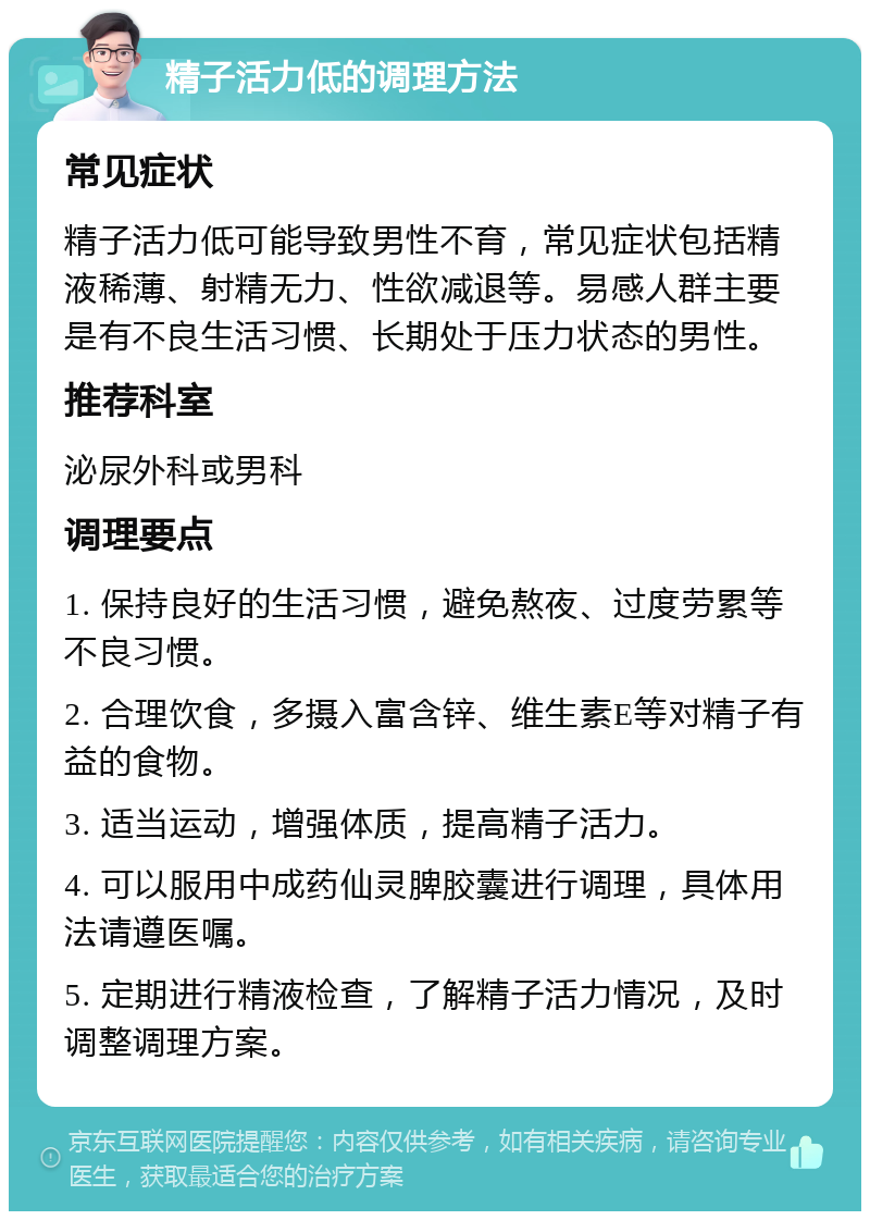 精子活力低的调理方法 常见症状 精子活力低可能导致男性不育，常见症状包括精液稀薄、射精无力、性欲减退等。易感人群主要是有不良生活习惯、长期处于压力状态的男性。 推荐科室 泌尿外科或男科 调理要点 1. 保持良好的生活习惯，避免熬夜、过度劳累等不良习惯。 2. 合理饮食，多摄入富含锌、维生素E等对精子有益的食物。 3. 适当运动，增强体质，提高精子活力。 4. 可以服用中成药仙灵脾胶囊进行调理，具体用法请遵医嘱。 5. 定期进行精液检查，了解精子活力情况，及时调整调理方案。