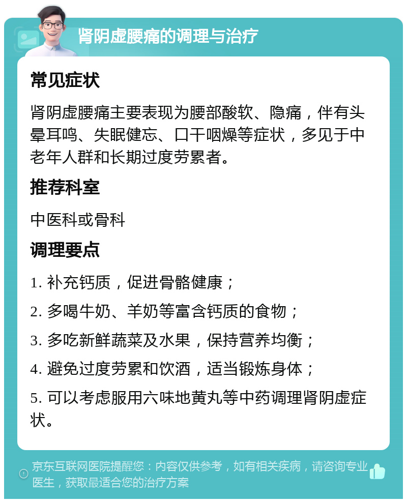 肾阴虚腰痛的调理与治疗 常见症状 肾阴虚腰痛主要表现为腰部酸软、隐痛，伴有头晕耳鸣、失眠健忘、口干咽燥等症状，多见于中老年人群和长期过度劳累者。 推荐科室 中医科或骨科 调理要点 1. 补充钙质，促进骨骼健康； 2. 多喝牛奶、羊奶等富含钙质的食物； 3. 多吃新鲜蔬菜及水果，保持营养均衡； 4. 避免过度劳累和饮酒，适当锻炼身体； 5. 可以考虑服用六味地黄丸等中药调理肾阴虚症状。