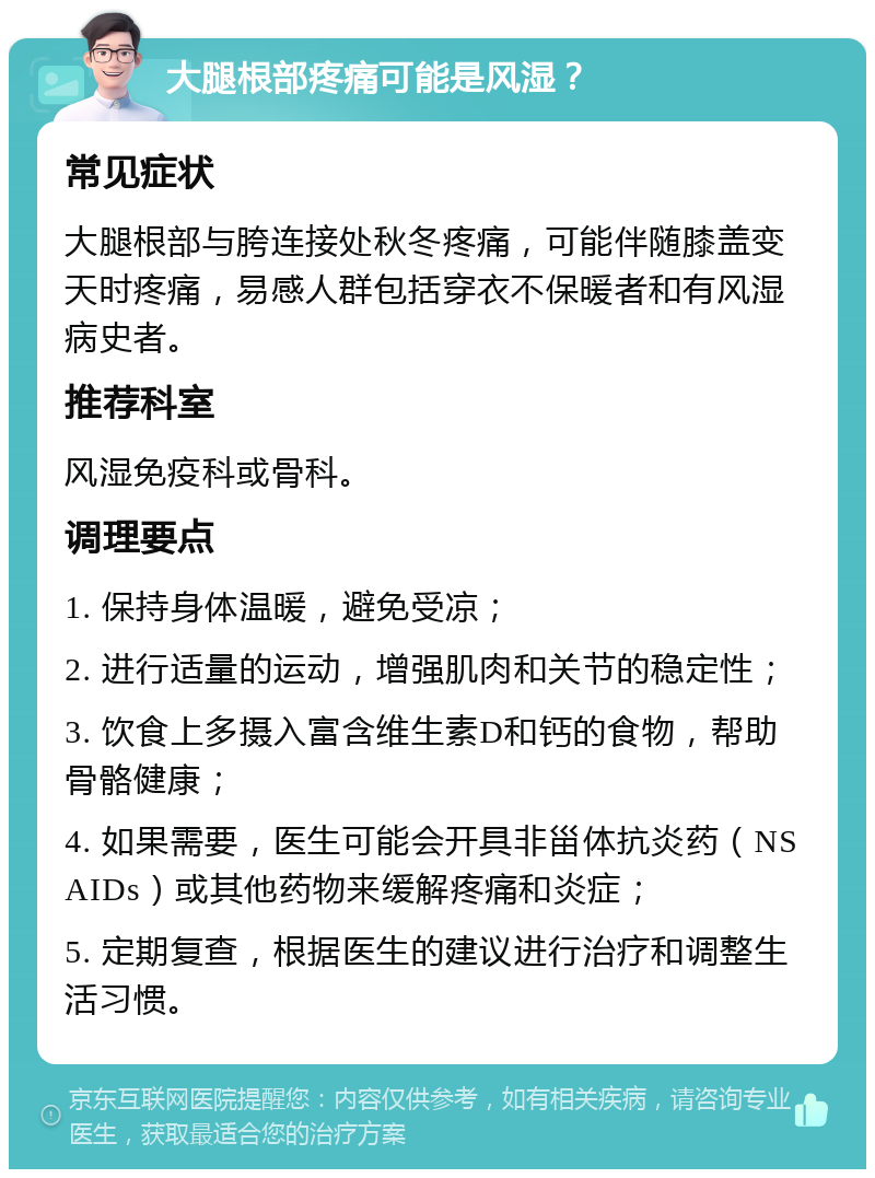 大腿根部疼痛可能是风湿？ 常见症状 大腿根部与胯连接处秋冬疼痛，可能伴随膝盖变天时疼痛，易感人群包括穿衣不保暖者和有风湿病史者。 推荐科室 风湿免疫科或骨科。 调理要点 1. 保持身体温暖，避免受凉； 2. 进行适量的运动，增强肌肉和关节的稳定性； 3. 饮食上多摄入富含维生素D和钙的食物，帮助骨骼健康； 4. 如果需要，医生可能会开具非甾体抗炎药（NSAIDs）或其他药物来缓解疼痛和炎症； 5. 定期复查，根据医生的建议进行治疗和调整生活习惯。