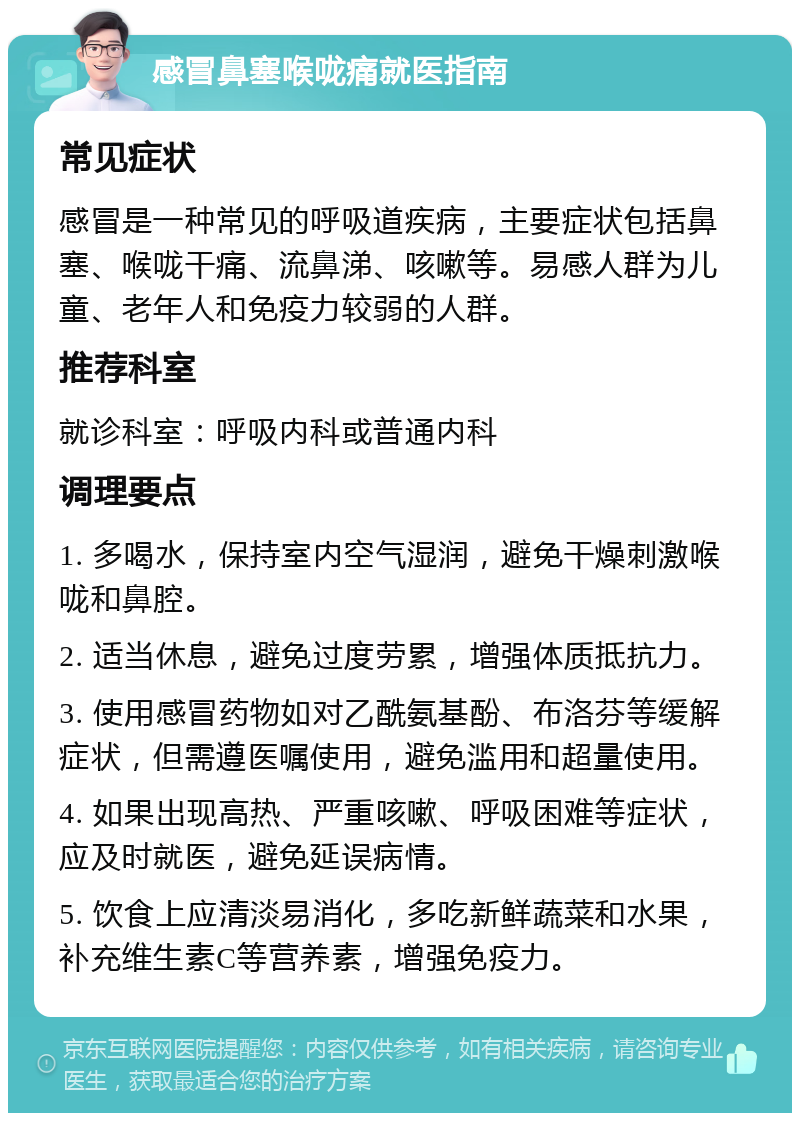 感冒鼻塞喉咙痛就医指南 常见症状 感冒是一种常见的呼吸道疾病，主要症状包括鼻塞、喉咙干痛、流鼻涕、咳嗽等。易感人群为儿童、老年人和免疫力较弱的人群。 推荐科室 就诊科室：呼吸内科或普通内科 调理要点 1. 多喝水，保持室内空气湿润，避免干燥刺激喉咙和鼻腔。 2. 适当休息，避免过度劳累，增强体质抵抗力。 3. 使用感冒药物如对乙酰氨基酚、布洛芬等缓解症状，但需遵医嘱使用，避免滥用和超量使用。 4. 如果出现高热、严重咳嗽、呼吸困难等症状，应及时就医，避免延误病情。 5. 饮食上应清淡易消化，多吃新鲜蔬菜和水果，补充维生素C等营养素，增强免疫力。